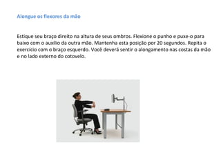 Alongue os flexores da mão


Estique seu braço direito na altura de seus ombros. Flexione o punho e puxe-o para
baixo com o auxílio da outra mão. Mantenha esta posição por 20 segundos. Repita o
exercício com o braço esquerdo. Você deverá sentir o alongamento nas costas da mão
e no lado externo do cotovelo.
 