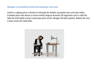 Alongue a musculatura lateral do pescoço e da nuca

Incline a cabeça para a direita na direção do ombro, puxando com uma das mãos.
Cuidado para não elevar o outro ombro.Segure durante 20 segundos com a mão do
lado da inclinação e puxe o pescoço para sentir alongar do lado oposto. Repita de uma
a duas vezes de cada lado.
 