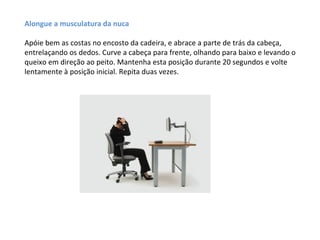 Alongue a musculatura da nuca

Apóie bem as costas no encosto da cadeira, e abrace a parte de trás da cabeça,
entrelaçando os dedos. Curve a cabeça para frente, olhando para baixo e levando o
queixo em direção ao peito. Mantenha esta posição durante 20 segundos e volte
lentamente à posição inicial. Repita duas vezes.
 