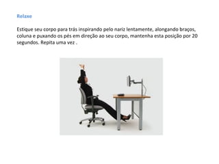 Relaxe

Estique seu corpo para trás inspirando pelo nariz lentamente, alongando braços,
coluna e puxando os pés em direção ao seu corpo, mantenha esta posição por 20
segundos. Repita uma vez .
 