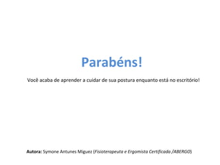 Parabéns!
Você acaba de aprender a cuidar de sua postura enquanto está no escritório!




Autora: Symone Antunes Miguez (Fisioterapeuta e Ergomista Certificada /ABERGO)
 