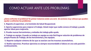 COMO ACTUAR ANTE LOS PROBLEMAS
¿Cómo enfrentar el problema? En primer instancia existe una serie de acciones muy valiosas que pueden
ayudar a enfrentar los problemas:
1. Reporte al supervisor, a la Comisión de Salud Ocupacional.
2. Aporte sugerencias para mejorar el trabajo. Usted mejor que nadie conoce el trabajo y puede
aportar ideas para mejorarlo.
3. Pruebe nuevas herramientas y métodos de trabajo pida ayuda.
4. Trabaje en equipo. Cuando se trabaja en equipo es más fácil lograr solución de problemas de
propio Puesto de Trabajo, de las herramientas y los equipos.
5. Reporte cualquier síntoma de los que se asocian con los traumas acumulativos.
6. Realice ejercicios. Practicar ejercicios es siempre recomendable si labora en una sola posición
continuamente.
 