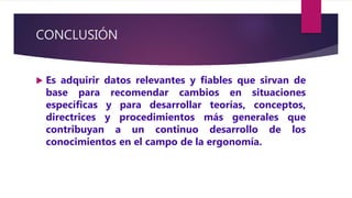 CONCLUSIÓN
 Es adquirir datos relevantes y fiables que sirvan de
base para recomendar cambios en situaciones
específicas y para desarrollar teorías, conceptos,
directrices y procedimientos más generales que
contribuyan a un continuo desarrollo de los
conocimientos en el campo de la ergonomía.
 