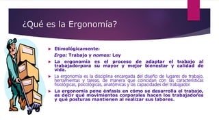 ¿Qué es la Ergonomía?
 Etimológicamente:
Ergo: Trabajo y nomos: Ley
 La ergonomía es el proceso de adaptar el trabajo al
trabajadorpara su mayor y mejor bienestar y calidad de
vida.
 La ergonomía es la disciplina encargada del diseño de lugares de trabajo,
herramientas y tareas, de manera que coincidan con las características
fisiológicas, psicológicas, anatómicas y las capacidades del trabajador.
 La ergonomía pone énfasis en cómo se desarrolla el trabajo,
es decir qué movimientos corporales hacen los trabajadores
y qué posturas mantienen al realizar sus labores.
 