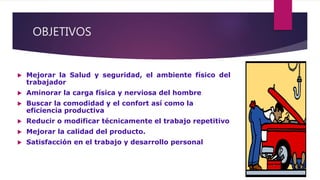 OBJETIVOS
 Mejorar la Salud y seguridad, el ambiente físico del
trabajador
 Aminorar la carga física y nerviosa del hombre
 Buscar la comodidad y el confort así como la
eficiencia productiva
 Reducir o modificar técnicamente el trabajo repetitivo
 Mejorar la calidad del producto.
 Satisfacción en el trabajo y desarrollo personal
 