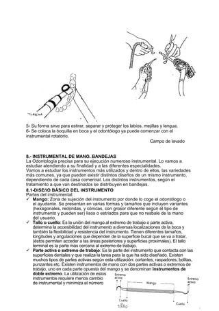 5- Su forma sirve para estirar, separar y proteger los labios, mejillas y lengua.
6- Se coloca la boquilla en boca y el odontólogo ya puede comenzar con el
instrumental rotatorio.
                                                                 Campo de lavado


8.- INSTRUMENTAL DE MANO. BANDEJAS
La Odontología precisa para su ejecución numeroso instrumental. Lo vamos a
estudiar atendiendo a su finalidad y a las diferentes especialidades.
Vamos a estudiar los instrumentos más utilizados y dentro de ellos, las variedades
más comunes, ya que pueden existir distintos diseños de un mismo instrumento,
dependiendo de cada casa comercial. Los distintos instrumentos, según el
tratamiento a que van destinados se distribuyen en bandejas.
8.1-DISEñO BÁSICO DEL INSTRUMENTO
Partes del instrumental:
 Mango: Zona de sujeción del instrumento por donde lo coge el odontólogo o
    el ayudante. Se presentan en varias formas y tamaños que incluyen variantes
    (hexagonales, redondas, y cónicas, con grosor diferente según el tipo de
    instrumento y pueden ser) lisos o estriados para que no resbale de la mano
    del usuario.
 Tallo o cuello: Es la unión del mango al extremo de trabajo o parte activa,
    determina la accesibilidad del instrumento a diversas localizaciones de la boca y
    también la flexibilidad y resistencia del instrumento. Tienen diferentes tamaños,
    longitudes y angulaciones que dependen de la superficie bucal que se va a tratar,
    (éstos permiten acceder a las áreas posteriores y superficies proximales). El tallo
    terminal es la parte más cercana al extremo de trabajo.
 Parte activa o extremo de trabajo: Es la parte del instrumento que contacta con las
    superficies dentales y que realiza la tarea para la que ha sido diseñado. Existen
    muchos tipos de partes activas según esta utilización: cortantes, raspadores, bolitas,
    punzantes etc. Existen instrumentos de mano con dos partes activas o extremos de
    trabajo, uno en cada parte opuesta del mango y se denominan instrumentos de
    doble extremo. La utilización de estos
    instrumentos requiere menos cambio
    de instrumental y minimiza el número
 