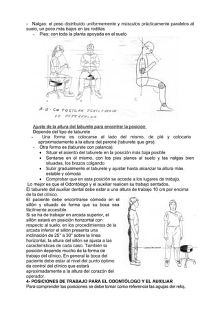 - Nalgas: el peso distribuido uniformemente y músculos prácticamente paralelos al
suelo, un poco más bajos en las rodillas
   - Pies: con toda la planta apoyada en el suelo




     Ajuste de la altura del taburete para encontrar la posición
     Depende del tipo de taburete
    -     Una forma es colocarse al lado del mismo, de pié y colocarlo
        aproximadamente a la altura del peroné (taburete que gira).
     - Otra forma es (taburete con palanca):
        • Situar el asiento del taburete en la posición más baja posible
        • Sentarse en el mismo, con los pies planos al suelo y las nalgas bien
            situadas, los brazos colgando
        • Subir gradualmente el taburete y ajustar hasta alcanzar la altura más
            estable y cómoda
        • Comprobar que en esta posición se accede a los lugares de trabajo.
 Lo mejor es que el Odontólogo y el auxiliar realicen su trabajo sentados.
El taburete del auxiliar dental debe estar a una altura de trabajo 10 cm por encima
de la del clínico.
El paciente debe encontrarse cómodo en el
sillón y situado de forma que su boca sea
fácilmente accesible.
Si se ha de trabajar en arcada superior, el
sillón estará en posición horizontal con
respecto al suelo, en los procedimientos de la
arcada inferior el sillón presenta una
inclinación de 25° a 30° sobre la línea
horizontal, la altura del sillón se ajusta a las
características de cada caso. También la
posición depende mucho de la forma de
trabajo del clínico. En general la boca del
paciente debe estar al nivel del punto óptimo
de control del clínico que estará
aproximadamente a la altura del corazón del
operador.
4- POSICIONES DE TRABAJO PARA EL ODONTÓLOGO Y EL AUXILIAR
Para comprender las posiciones se debe tomar como referencia las agujas del reloj.
 