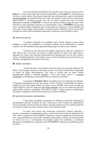 Na mesma ilustração da Prancha nº05, percebe-se que o braço da alavanca entre o
ponto A e a caixa é muito maior que o braço formado entre o mesmo ponto A e os músculos que
recobrem a região lombar. Esta situação representa uma sobrecarga para a qual tal musculatura
não está preparada, causando-lhe lesões. Isto se deve, basicamente, ao fato de que os músculos da
região lombar se encontram inseridos nas asas da coluna vertebral por meio de tecidos
ligamentares chamadas de FÁSCIAS. As Fáscias são apenas uma fina camada de tecido, muito
diferente de outros ligamentos presentes no corpo humano, como os TENDÕES, que possuem
maior resistência quando estimulados pela movimentação do organismo (a serem estudados em
outra aula). Assim, quando sobrecarregadas, as Fáscias tendem a inflamar e provocar fortes dores
na região em estudo. Outros problemas relacionados à tal postura serão discutidos a seguir.
A. PROTUSÃO DO NP
A protusão intradiscal é um problema grave. Ocorre quando a postura acima
detalhada se repete com freqüência nas atividades rotineiras de um trabalhador ou, quando
eventuais, mas nos indivíduos que já apresentam degeneração nos discos inter-vertebrais.
Caracteriza-se pelo fato do núcleo pulposo arremessar-se para trás, rompendo os
anéis fibrosos que o envolvem, até chegar na região periférica do disco. Esta região passa a
apresentar um volume mais acentuado, pressionando um ligamento que corre de cima à baixo a
coluna, o Ligamento Posterior. Terminações nervosas neste localizadas provocam fortes dores no
indivíduo, acompanhadas de espasmos musculares.
B. HÉRNIA DE DISCO
A hérnia de disco é um problema ainda mais grave que a protusão intradiscal. Na
hérnia, o NP consegue extravazar-se de dentro do anel e sai do disco intervertebral, empurrando
os tecidos da região, pressionando-os. Esta lesão se verifica mais na região lombar,
principalmente quando o indivíduo flexiona o tronco para erguer cargas e o rotaciona
lateralmente, movimentando a carga da direita para a esquerda, por exemplo.
A ilustração da Prancha nº 06-A (esquemática) nos dá a explicação do fenômeno.
O ligamento longitudional posterior que reveste a coluna vertebral vai diminuindo de largura à
medida que passa pela região lombar, até chegar ao osso SACRO. Deste modo, permite que
regiões laterais ao local por onde passa não sejam sustentadas. No caso da sobrecarga imposta à
região lombar, quando o trabalhador deve erguer a carga, a região encontra-se desprotegida,
facilitando a expulsão do NP do interior do disco, provocando o problema.
C. BICO DE PAPAGAIO (OSTEÓFITOS)
É uma lesão conseqüênte, geralmente, dos problemas observados anteriormente,
principalmente derivada da hérnia de disco. Caracteriza-se pela formação de protuberâncias
ósseas nas paredes externas do corpo da vértebra, mais precisamente em locais onde há contato de
um corpo de vértebra com outro, ocasião em que os dois entram em atrito.
O tecido ósseo possui uma interessante característica. Quando submetido a
pressões concentradas em determinados pontos, o tecido inicia um processo de multiplicação de
suas células, formando um CALO ÓSSEO. Tal processo verifica-se quando há uma fratura num
osso, o que possibilita que as duas partes separadas sejam reunidas. Contudo, tal reação de defesa
do tecido ósseo traz o inconveniente de produzir, quando não controlada, a calcificação
indesejada de protuberâncias conhecidas como OSTEÓFITOS, resultando em problemas graves
de coluna.
10
 