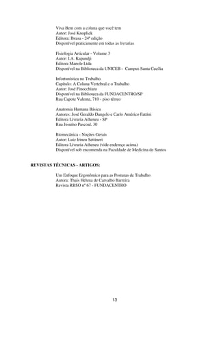 Viva Bem com a coluna que você tem
Autor: José Knoplick
Editora: Ibrasa - 24ª edição
Disponível praticamente em todas as livrarias
Fisiologia Articular - Volume 3
Autor: I.A. Kapandji
Editora Manole Ltda
Disponível na Biblioteca da UNICEB - Campus Santa Cecília
Infortunística no Trabalho
Capítulo: A Coluna Vertebral e o Trabalho
Autor: José Finocchiaro
Disponível na Biblioteca da FUNDACENTRO/SP
Rua Capote Valente, 710 - piso térreo
Anatomia Humana Básica
Autores: José Geraldo Dangelo e Carlo Américo Fattini
Editora Livraria Atheneu - SP
Rua Jesuíno Pascoal, 30
Biomecânica - Noções Gerais
Autor: Luiz Irineu Settineri
Editora Livraria Atheneu (vide endereço acima)
Disponível sob encomenda na Faculdade de Medicina de Santos
REVISTAS TÉCNICAS - ARTIGOS:
Um Enfoque Ergonômico para as Posturas de Trabalho
Autora: Thais Helena de Carvalho Barreira
Revista RBSO nº67 - FUNDACENTRO
13
 