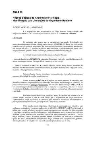 AULA 03
Noções Básicas de Anatomia e Fisiologia
Identificação das Limitações do Organismo Humano
SISTEMA MÚSCULO - LIGAMENTAR
É o responsável pela movimentação do corpo humano, sendo formado pelo
conjunto de MÚSCULOS e suas inserções nos ossos, através de TENDÕES E FÁSCIAS.
MÚSCULOS
Os músculos são tecidos que se caracterizam por ampla flexibilidade, por
contração e alongamento de suas células, conhecidas por MIOFIBRILAS. Estas, são especialistas
em retirar energia química, proveniente dos alimentos que ingerimos e transportada pelo sangue,
em energia mecânica. O trabalho produzido pelos músculos é possibilitado pela vasta vaso-
irrigação que lhes garante a devida alimentação, dentro de determinadas condições.
A contração dos músculos recebe duas classificações básicas:
- contração Isotônica ou DINÂMICA: o tamanho do músculo é alterado, mas não há aumento de
tensão em sua parte interna. Exemplo: Fletir o antebraço sobre o braço.
- Contração Isométrica ou ESTÁTICA: ocorre o contrário, ou seja, não é alterado o tamanho do
músculo, mas há um aumento de sua tensão interna. Exemplo: Sustentar uma carga com a mão,
enquanto o braço permanece estendido.
Tal classificação é muito importante, pois as diferentes contrações implicam num
consumo diferenciado de oxigêncio pelo músculo.
Assim, a contração DINÂMICA implica em maior consumo de oxigênio, mas
possibilita um fluxo sangüíneo facilitado aos tecidos musculares, pois neste tipo de contração, há
períodos intercalados de contração e relaxamento dos músculos. Já na contração ESTÁTICA, há
um aumento de pressão muscular externa sobre as artérias e vasos capilares, deixando-os parcial
ou totalmente fechados, diminuindo muito o fluxo sangüíneo, sem que haja relaxamento durante
a atividade.
Com esta diminuição do fluxo sangüíneo, a taxa de oxigênio nos tecidos cai e, ao
mesmo tempo, aumenta a taxa de ácido lático, que é responsável por dores musculares.
Dependendo do tempo de duração da contração, para realizar-se a atividade, haverá também a
presença de tremores musculares, que prejudicam a precisão dos trabalhos.
Outro detalhe muito importante relacionado à alimentação dos músculos, seja
qualquer a contração por eles apresentada, refere-se à CARGA HEMODINÂMICA, relacionada à
coluna a ser vencida pelo fluxo sangüíneo, quando um membro está elevado. Um ótimo exemplo
é o do braço estendido acima do nível da cabeça, abduzido sobre o ombro, desenvolvendo alguma
atividade (apertar parafusos com uma chave combinada, muito comum para mecânicos). Com os
braços elevados, o fluxo de sangue encontra enorme dificuldade em subir até a extremidade
(ponta das mãos), resultando em dormência no braço. Também nesta situação haverá, portanto,
diminuição da taxa de Oxigênio nos tecidos (veja slide projetado na sala de aula).
14
 