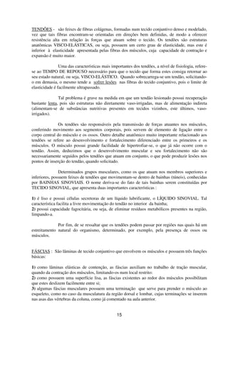 TENDÕES - são feixes de fibras colágenas, formadas num tecido conjuntivo denso e modelado,
vez que tais fibras encontram-se orientadas em direções bem definidas, de modo a oferecer
resistência alta em relação às forças que atuam sobre o tecido. Os tendões são estruturas
anatômicas VISCO-ELÁSTICAS, ou seja, possuem um certo grau de elasticidade, mas este é
inferior à elasticidade apresentada pelas fibras dos músculos, cuja capacidade de contração e
expansão é muito maior.
Uma das características mais importantes dos tendões, a nível de fisiologia, refere-
se ao TEMPO DE REPOUSO necessário para que o tecido que forma estes consiga retornar ao
seu estado natural, ou seja, VISCO-ELÁSTICO. Quando sobrecarrega-se um tendão, solicitando-
o em demasia, o mesmo tende a sofrer lesões nas fibras do tecido conjuntivo, pois o limite de
elasticidade é facilmente ultrapassado.
Tal problema é grave na medida em que um tendão lesionado possui recuperação
bastante lenta, pois são estruturas não diretamente vaso-irrigadas, mas de alimentação indireta
(alimentam-se de substâncias nutritivas presentes em tecidos vizinhos, este últimos, vaso-
irrigados).
Os tendões são responsáveis pela transmissão de forças atuantes nos músculos,
conferindo movimento aos segmentos corporais, pois servem de elemento de ligação entre o
corpo central do músculo e os ossos. Outro detalhe anatômico muito importante relacionado aos
tendões se refere ao desenvolvimento e fortalecimento diferenciado entre os primeiros e os
músculos. O músculo possui grande facilidade de hipertrofiar-se, o que já não ocorre com o
tendão. Assim, deduzimos que o desenvolvimento muscular e seu fortalecimento não são
necessariamente seguidos pelos tendões que atuam em conjunto, o que pode produzir lesões nos
pontos de inserção do tendão, quando solicitado.
Determinados grupos musculares, como os que atuam nos membros superiores e
inferiores, possuem feixes de tendões que movimentam-se dentro de bainhas (túneis), conhecidas
por BAINHAS SINOVIAIS. O nome deriva-se do fato de tais bainhas serem constituídas por
TECIDO SINOVIAL, que apresenta duas importantes características :
1) é liso e possui células secretoras de um líquido lubrificante, o LÍQUIDO SINOVIAL. Tal
característica facilita a livre movimentação do tendão no interior da bainha;
2) possui capacidade fagocitária, ou seja, de eliminar resíduos metabólicos presentes na região,
limpando-a.
Por fim, de se ressaltar que os tendões podem passar por regiões nas quais há um
estreitamento natural do organismo, determinado, por exemplo, pela presença de ossos ou
músculos.
FÁSCIAS : São lâminas de tecido conjuntivo que envolvem os músculos e possuem três funções
básicas:
1) como lâminas elásticas de contenção, as fáscias auxiliam no trabalho de tração muscular,
quando da contração dos músculos, limitando-os num local restrito:
2) como possuem uma superfície lisa, as fáscias existentes ao redor dos músculos possibilitam
que estes deslizem facilmente entre si;
3) algumas fáscias musculares possuem uma terminação que serve para prender o músculo ao
esqueleto, como no caso da musculatura da região dorsal e lombar, cujas terminações se inserem
nas asas das vértebras da coluna, como já comentado na aula anterior.
15
 