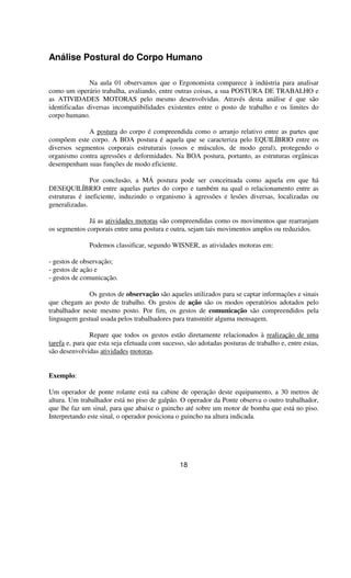 Análise Postural do Corpo Humano
Na aula 01 observamos que o Ergonomista comparece à indústria para analisar
como um operário trabalha, avaliando, entre outras coisas, a sua POSTURA DE TRABALHO e
as ATIVIDADES MOTORAS pelo mesmo desenvolvidas. Através desta análise é que são
identificadas diversas incompatibilidades existentes entre o posto de trabalho e os limites do
corpo humano.
A postura do corpo é compreendida como o arranjo relativo entre as partes que
compõem este corpo. A BOA postura é aquela que se caracteriza pelo EQUILÍBRIO entre os
diversos segmentos corporais estruturais (ossos e músculos, de modo geral), protegendo o
organismo contra agressões e deformidades. Na BOA postura, portanto, as estruturas orgânicas
desempenham suas funções de modo eficiente.
Por conclusão, a MÁ postura pode ser conceituada como aquela em que há
DESEQUILÍBRIO entre aquelas partes do corpo e também na qual o relacionamento entre as
estruturas é ineficiente, induzindo o organismo à agressões e lesões diversas, localizadas ou
generalizadas.
Já as atividades motoras são compreendidas como os movimentos que rearranjam
os segmentos corporais entre uma postura e outra, sejam tais movimentos amplos ou reduzidos.
Podemos classificar, segundo WISNER, as atividades motoras em:
- gestos de observação;
- gestos de ação e
- gestos de comunicação.
Os gestos de observação são aqueles utilizados para se captar informações e sinais
que chegam ao posto de trabalho. Os gestos de ação são os modos operatórios adotados pelo
trabalhador neste mesmo posto. Por fim, os gestos de comunicação são compreendidos pela
linguagem gestual usada pelos trabalhadores para transmitir alguma mensagem.
Repare que todos os gestos estão diretamente relacionados à realização de uma
tarefa e, para que esta seja efetuada com sucesso, são adotadas posturas de trabalho e, entre estas,
são desenvolvidas atividades motoras.
Exemplo:
Um operador de ponte rolante está na cabine de operação deste equipamento, a 30 metros de
altura. Um trabalhador está no piso de galpão. O operador da Ponte observa o outro trabalhador,
que lhe faz um sinal, para que abaixe o guincho até sobre um motor de bomba que está no piso.
Interpretando este sinal, o operador posiciona o guincho na altura indicada.
18
 