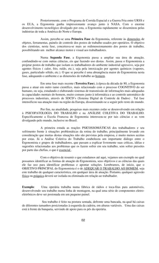 Posteriormente, com o Programa de Corrida Espacial e a Guerra Fria entre URSS e
os EUA, a Ergonomia ganha impressionante avanço junto à NASA. Com o enorme
desenvolvimento tecnológico divulgado por esta, a Ergonomia rapidamente se disseminou pelas
indústrias de toda a América do Norte e Europa.
Assim, percebe-se uma Primeira Fase da Ergonomia, referente às dimensões de
objetos, ferramentas, painéis de controle dos postos de trabalho usados por operários. O objetivo
dos cientistas, nesta fase, concetrava-se mais ao redimensionamento dos postos de trabalho,
possibilitando um melhor alcance motor e visual aos trabalhadores.
Numa Segunda Fase, a Ergonomia passa a ampliar sua área de atuação,
confundindo-se com outras ciências, eis que fazendo uso destas. Assim, passa o Ergonomista a
projetar postos de trabalho que isolam os trabalhadores do ambiente industrial agressivo, seja por
agentes físicos ( calor, frio, ruído, etc.), seja pela intoxicação por agentes químicos (vapores,
gases, particulado sólido, etc.). O que se percebe é uma abrangência maior do Ergonomista nesta
fase, adequando o ambiente e as dimensões do trabalho ao homem.
Em uma fase mais recente (Terceira Fase), à época da década de 80, a Ergonomia
passa a atuar em outro ramo científico, mais relacionado com o processo COGNITIVO do ser
humano, ou seja, estudando e elaborando sistemas de transmissão de informações mais adequadas
às capacidades mentais do homem, muito comuns junto à informática e ao controle automático de
processos industriais, através de SDCD’s (Sistema Digital de Controle de Dados) . Tal fase
intensificou sua atuação mais na região da Europa, disseminando-se a seguir pelo resto do mundo.
Por fim, na atualidade, pesquisas mais recentes estão se desenvolvendo em relação
à PSICOPATOLOGIA DO TRABALHO e na ANÁLISE COLETIVA DO TRABALHO.
Especificamente a Escola Francesa de Ergonomia interessou-se por tais ciências e as vem
divulgando pelo mundo, inclusive no Brasil.
A primeira estuda as reações PSICOSSOMÁTICAS dos trabalhadores e seu
sofrimento frente à situações problemáticas da rotina do trabalho, principalmente levando em
consideração que muitas destas situações não são previstas pela empresa, e muito menos aceitas
por estas. Já a Análise Coletiva do Trabalho estabeleceu um importante diálogo entre o
Ergonomista e grupos de trabalhadores, que passam a explicar livremente suas críticas, idéias e
sugestões relacionadas aos problemas que os fazem sofrer em seu trabalho, sem sofrer pressões
por parte das chefias, o que é essencial .
Com o objetivo de resumir o que estudamos até aqui, vejamos um exemplo no qual
possamos identificar as formas de atuação do Ergonomista, seus objetivos e as ciências das quais
ele faz uso para identificar problemas e apontar soluções. Lembramos, de início, que o
OBJETIVO PRINCIPAL do Ergonomista é o de ADEQUAR O TRABALHO AO HOMEM, seja
este trabalho de qualquer característica, em qualquer área de atuação. Portanto, qualquer agressão
física ou psíquica deverá ser isolada ou eliminada em relação ao trabalhador.
Exemplo: Uma operária trabalha numa fábrica de rádios e toca-fitas para automóveis,
desenvolvendo seu trabalho numa linha de montagem, na qual uma série de componentes eletro-
eletrônicos deve ser posionada em um pequeno painel.
Seu trabalho é feito na postura sentada, defronte uma bancada, na qual há caixas
de diferentes tamanhos posicionadas à esquerda da cadeira, em alturas variáveis. Uma das caixas
está à frente da banqueta, servindo de apoio para os pés da operária.
02
 