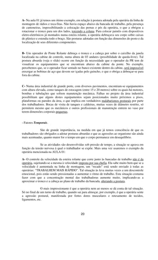 A- Na aula 01 já temos um ótimo exemplo, em relação à postura adotada pela operária da linha de
montagem de rádios e toca-fitas. Não havia espaço abaixo da bancada de trabalho, pela presença
de cantoneiras, impossibilitando a colocação das pernas e pés da operária, o que a obrigou a
rotacionar o tronco para um dos lados, torcendo a coluna. Para colocar painéis com dispositivos
eletro-eletrônicos já montados numa esteira rolante, a operária debruçava seu corpo sobre caixas
de plástico e estendia todo o braço. São posturas adotadas em função das dimensões do posto e da
localização de seus diferentes componentes.
B- Um operador de Ponte Rolante debruça o tronco e a cabeça por sobre o caixilho da janela
localizada na cabine de controle, numa altura de 03 andares (possibilidade de queda-livre). Tal
postura absurda (veja o slide) ocorre em função da necessidade que o operador da PR tem de
visualizar os equipamentos que se encontram abaixo da cabine da ponte. No exemplo,
percebemos que, se o operador ficar sentado no banco existente dentro da cabine, será impossível
enxergar as bobinas de aço que devem ser içadas pelo guincho, o que o obriga a debruçar-se para
fora da cabine.
C- Numa área industrial de grande porte, com diversos pavimentos, encontram-se equipamentos
com altura elevada, como tanques de estocagem (entre 15 e 20 metros) sobre os quais há motores,
bombas e tubulações que sofrem manutenção mecânica. Falhas no projeto da área industrial
possibilitam que alguns destes equipamentos sejam posicionados muito próximos a pisos,
plataformas ou paredes da área, o que implica em verdadeiros malabarismos posturais por parte
dos trabalhadores. Bocas de visita de tanques e caldeiras, muitas vezes de diâmetro restrito, só
permitem mesmo que os mecânicos e outros profissionais de manutenção entrem no vaso por
terem dimensões corporais pequenas.
- Fatores Temporais.
São de grande importância, na medida em que já temos consciência de que os
trabalhadores são obrigados a adotar posturas absurdas e que as agressões ao organismo são ainda
mais acentuadas, quanto maior for o tempo em que o corpo permanece em desequilíbrio.
Se as atividades são desenvolvidas sob pressão de tempo, a situação se agrava em
função da tensão nervosa à qual o trabalhador se expõe. Mais uma vez usaremos o exemplo da
operária mencionada na AULA 01:
A- O controle da velocidade da esteira rolante que corre junto às bancadas de trabalho não é da
operária, sujeitando-se a mesma à velocidade imposta por sua chefia. Ela sabe muito bem que se a
velocidade é aumentada na linha de montagem, um “recado” está sendo enviado à todas as
operárias: “TRABALHEM MAIS RÁPIDO”. Tal situação às leva muitas vezes a um descontrole
emocional, pois estão sendo pressionadas a aumentar o ritmo de trabalho. Esta situação costuma
fazer com que a concentração mental das trabalhadoras aumente muito, implicando-as a
aproximar o tronco e a cabeça ao plano de trabalho da bancada, alterando a postura.
O mais impressionante é que a operária nem ao menos se dá conta de tal situação.
Só no final de um turno de trabalho, quando sai para almoçar, por exemplo, é que a operária sente
a agressão postural, manifestada por fortes dores musculares e retesamento de tecidos,
ligamentos, etc.
20
 