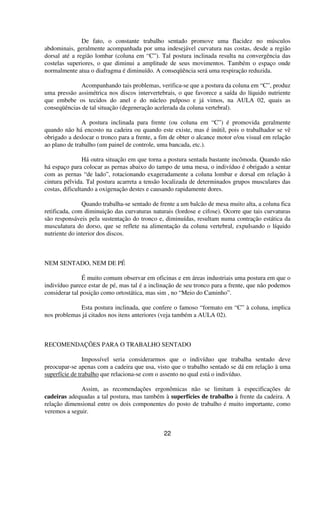 De fato, o constante trabalho sentado promove uma flacidez no músculos
abdominais, geralmente acompanhada por uma indesejável curvatura nas costas, desde a região
dorsal até a região lombar (coluna em “C”). Tal postura inclinada resulta na convergência das
costelas superiores, o que diminui a amplitude de seus movimentos. Também o espaço onde
normalmente atua o diafragma é diminuído. A conseqüência será uma respiração reduzida.
Acompanhando tais problemas, verifica-se que a postura da coluna em “C”, produz
uma pressão assimétrica nos discos intervertebrais, o que favorece a saída do líquido nutriente
que embebe os tecidos do anel e do núcleo pulposo e já vimos, na AULA 02, quais as
conseqüências de tal situação (degeneração acelerada da coluna vertebral).
A postura inclinada para frente (ou coluna em “C”) é promovida geralmente
quando não há encosto na cadeira ou quando este existe, mas é inútil, pois o trabalhador se vê
obrigado a deslocar o tronco para a frente, a fim de obter o alcance motor e/ou visual em relação
ao plano de trabalho (um painel de controle, uma bancada, etc.).
Há outra situação em que torna a postura sentada bastante incômoda. Quando não
há espaço para colocar as pernas abaixo do tampo de uma mesa, o indivíduo é obrigado a sentar
com as pernas “de lado”, rotacionando exageradamente a coluna lombar e dorsal em relação à
cintura pélvida. Tal postura acarreta a tensão localizada de determinados grupos musculares das
costas, dificultando a oxigenação destes e causando rapidamente dores.
Quando trabalha-se sentado de frente a um balcão de mesa muito alta, a coluna fica
retificada, com diminuição das curvaturas naturais (lordose e cifose). Ocorre que tais curvaturas
são responsáveis pela sustentação do tronco e, diminuídas, resultam numa contração estática da
musculatura do dorso, que se reflete na alimentação da coluna vertebral, expulsando o líquido
nutriente do interior dos discos.
NEM SENTADO, NEM DE PÉ
É muito comum observar em oficinas e em áreas industriais uma postura em que o
indivíduo parece estar de pé, mas tal é a inclinação de seu tronco para a frente, que não podemos
considerar tal posição como ortostática, mas sim , no “Meio do Caminho”.
Esta postura inclinada, que confere o famoso “formato em “C” à coluna, implica
nos problemas já citados nos itens anteriores (veja também a AULA 02).
RECOMENDAÇÕES PARA O TRABALHO SENTADO
Impossível seria considerarmos que o indivíduo que trabalha sentado deve
preocupar-se apenas com a cadeira que usa, visto que o trabalho sentado se dá em relação à uma
superfície de trabalho que relaciona-se com o assento no qual está o indivíduo.
Assim, as recomendações ergonômicas não se limitam à especificações de
cadeiras adequadas a tal postura, mas também à superfícies de trabalho à frente da cadeira. A
relação dimensional entre os dois componentes do posto de trabalho é muito importante, como
veremos a seguir.
22
 