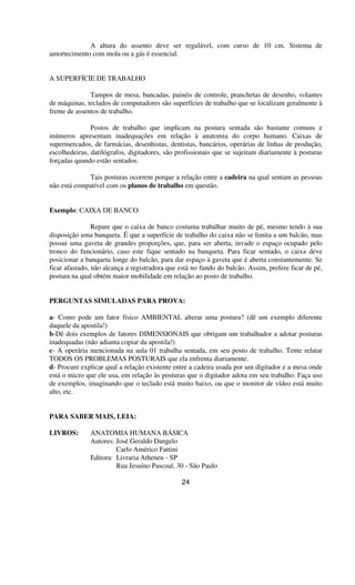 A altura do assento deve ser regulável, com curso de 10 cm. Sistema de
amortecimento com mola ou a gás é essencial.
A SUPERFÍCIE DE TRABALHO
Tampos de mesa, bancadas, painéis de controle, pranchetas de desenho, volantes
de máquinas, teclados de computadores são superfícies de trabalho que se localizam geralmente à
frente de assentos de trabalho.
Postos de trabalho que implicam na postura sentada são bastante comuns e
inúmeros apresentam inadequações em relação à anatomia do corpo humano. Caixas de
supermercados, de farmácias, desenhistas, dentistas, bancários, operárias de linhas de produção,
escolhedeiras, datilógrafos, digitadores, são profissionais que se sujeitam diariamente à posturas
forçadas quando estão sentados.
Tais posturas ocorrem porque a relação entre a cadeira na qual sentam as pessoas
não está compatível com os planos de trabalho em questão.
Exemplo: CAIXA DE BANCO
Repare que o caixa de banco costuma trabalhar muito de pé, mesmo tendo à sua
disposição uma banqueta. É que a superfície de trabalho do caixa não se limita a um balcão, mas
possui uma gaveta de grandes proporções, que, para ser aberta, invade o espaço ocupado pelo
tronco do funcionário, caso este fique sentado na banqueta. Para ficar sentado, o caixa deve
posicionar a banqueta longe do balcão, para dar espaço à gaveta que é aberta constantemente. Se
ficar afastado, não alcança a registradora que está no fundo do balcão. Assim, prefere ficar de pé,
postura na qual obtém maior mobilidade em relação ao posto de trabalho.
PERGUNTAS SIMULADAS PARA PROVA:
a- Como pode um fator físico AMBIENTAL alterar uma postura? (dê um exemplo diferente
daquele da apostila!)
b-Dê dois exemplos de fatores DIMENSIONAIS que obrigam um trabalhador a adotar posturas
inadequadas (não adianta copiar da apostila!)
c- A operária mencionada na aula 01 trabalha sentada, em seu posto de trabalho. Tente relatar
TODOS OS PROBLEMAS POSTURAIS que ela enfrenta diariamente.
d- Procure explicar qual a relação existente entre a cadeira usada por um digitador e a mesa onde
está o micro que ele usa, em relação às posturas que o digitador adota em seu trabalho. Faça uso
de exemplos, imaginando que o teclado está muito baixo, ou que o monitor de vídeo está muito
alto, etc.
PARA SABER MAIS, LEIA:
LIVROS: ANATOMIA HUMANA BÁSICA
Autores: José Geraldo Dangelo
Carlo Américo Fattini
Editora: Livraria Atheneu - SP
Rua Jesuíno Pascoal, 30 - São Paulo
24
 
