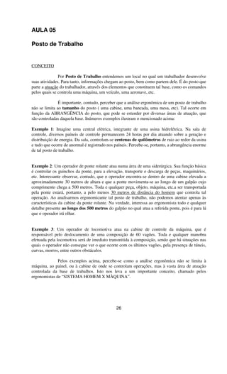 AULA 05
Posto de Trabalho
CONCEITO
Por Posto de Trabalho entendemos um local no qual um trabalhador desenvolve
suas atividades. Para tanto, informações chegam ao posto, bem como partem dele. É do posto que
parte a atuação do trabalhador, através dos elementos que constituem tal base, como os comandos
pelos quais se controla uma máquina, um veículo, uma aeronave, etc.
É importante, contudo, perceber que a análise ergonômica de um posto de trabalho
não se limita ao tamanho do posto ( uma cabine, uma bancada, uma mesa, etc). Tal ocorre em
função da ABRANGÊNCIA do posto, que pode se estender por diversas áreas de atuação, que
são controladas daquela base. Inúmeros exemplos ilustram o mencionado acima:
Exemplo 1: Imagine uma central elétrica, integrante de uma usina hidrelétrica. Na sala de
controle, diversos paíneis de controle permanecem 24 horas por dia atuando sobre a geração e
distribuição de energia. Da sala, controlam-se centenas de quilômetros de raio ao redor da usina
e tudo que ocorre de anormal é registrado nos paíneis. Percebe-se, portanto, a abrangência enorme
de tal posto de trabalho.
Exemplo 2: Um operador de ponte rolante atua numa área de uma siderúrgica. Sua função básica
é controlar os guinchos da ponte, para a elevação, transporte e descarga de peças, maquinários,
etc. Interessante observar, contudo, que o operador encontra-se dentro de uma cabine elevada a
aproximadamente 30 metros de altura e que a ponte movimenta-se ao longo de um galpão cujo
comprimento chega a 500 metros. Toda e qualquer peça, objeto, máquina, etc.a ser transportada
pela ponte estará, portanto, a pelo menos 30 metros de distância do homem que controla tal
operação. Ao analisarmos ergonomicante tal posto de trabalho, não podemos atentar apenas às
características da cabine da ponte rolante. Na verdade, interessa ao ergonomista todo e qualquer
detalhe presente ao longo dos 500 metros do galpão no qual atua a referida ponte, pois é para lá
que o operador irá olhar.
Exemplo 3: Um operador de locomotiva atua na cabine de controle da máquina, que é
responsável pelo deslocamento de uma composição de 60 vagões. Toda e qualquer manobra
efetuada pela locomotiva será de imediato transmitida à composição, sendo que há situações nas
quais o operador não consegue ver o que ocorre com os últimos vagões, pela presença de túneis,
curvas, morros, entre outros obstáculos.
Pelos exemplos acima, percebe-se como a análise ergonômica não se limita à
máquina, ao painel, ou à cabine de onde se controlam operações, mas à vasta área de atuação
controlada da base de trabalhos. Isto nos leva a um importante conceito, chamado pelos
ergonomistas de “SISTEMA HOMEM X MÀQUINA”.
26
 