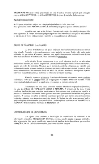 EXERCÍCIO: Observe o slide apresentado em sala de aula e procure explicar qual a relação
entre o ALCANCE VISUAL e o ALCANCE MOTOR do posto de trabalho da locomotiva.
Agora procure responder:
a) Por que o maquinista projeta sua cabeça pela janela lateral e olha para fora?
b) O que ocorre com o ALCANCE MOTOR de seu braço esquerdo quando adota tal postura?
A análise que você acaba de fazer é característica típica do trabalho desenvolvido
pela Ergonomia. É sempre necessário perguntar por que uma determinada situação de desconfôrto
(e até mesmo de risco) está ocorrendo e também as conseqüências de tal situação.
ÁREAS DE TRABALHO E ALCANCES
As áreas de trabalho de um posto implicam necessariamente em alcances (motor
e/ou visual). Contudo, certos equipamentos, certos painéis ou certos botões são muito mais
utilizados do que outros. Claro está, portanto, que aqueles instrumentos mais utilizados devem
estar mais ao alcance do trabalhador, sendo considerados prioritários.
A localização de tais instrumentos, regra geral, não deve implicar em alterações
posturais do trabalho, na medida do possível. Um excelente exemplo verifica-se nos automóveis,
quanto ao posto do motorista. Observe que o motorista controla a trajetória do veículo sem
praticamente adotar grandes mudanças posturais, permanecendo sempre sentado e com as mãos
deslocando-se muito discretamente entre um botão e o volante. Mesmo ao olhar para o espelho
retrovisor esquerdo (externo), o motorista só rotaciona levemente a cabeça.
Contudo, repare na prioridade. O volante obviamente encontra-se numa excelente
localização, visto que é sempre usado. Já a regulagem do espelho retrovisor encontra-se um
pouco mais afastada, eis que só se regula uma vez, quando se entra no automóvel.
Tal exemplo nos leva a dois conceitos bastante difundidos no projeto ergônomico,
ou seja, às ÁREAS DE TRABALHO ÓTIMA E MÁXIMA. A primeira já diz tudo, é uma
excelente localização para controles, mostradores e instrumentos, que praticamente mantém a
postura do trabalhador inalterada, sendo que este não sente qualquer desconfôrto em relação aos
alcances. A segunda se refere a máxima localização possível, que implica em deslocamentos
posturais e desvios nos segmentos corporais, dentro de limites que não acarretem em lesões,
aplicável apenas a instrumentos pouco utilizados. Um exemplo de localização em áreas ÓTIMA e
MÁXIMA é demonstrado na ilustração da Prancha nº13.
USO SEQÜENCIAL DE DISPOSITIVOS
Até agora, você estudou a localização de dispositivos de comando e de
informações segundo a FREQÜÊNCIA DE USO, ou seja, aqueles muito ou pouco utilizados.
Mas há um outro fator que é considerado para efeito de localização de dispositivos, que se refere
à SEQÜÊNCIA DE USO dos instrumentos, que vamos detalhar a seguir.
28
 