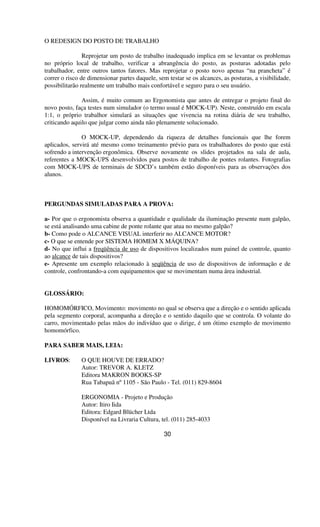 O REDESIGN DO POSTO DE TRABALHO
Reprojetar um posto de trabalho inadequado implica em se levantar os problemas
no próprio local de trabalho, verificar a abrangência do posto, as posturas adotadas pelo
trabalhador, entre outros tantos fatores. Mas reprojetar o posto novo apenas “na prancheta” é
correr o risco de dimensionar partes daquele, sem testar se os alcances, as posturas, a visibilidade,
possibilitarão realmente um trabalho mais confortável e seguro para o seu usuário.
Assim, é muito comum ao Ergonomista que antes de entregar o projeto final do
novo posto, faça testes num simulador (o termo usual é MOCK-UP). Neste, construído em escala
1:1, o próprio trabalhor simulará as situações que vivencia na rotina diária de seu trabalho,
criticando aquilo que julgar como ainda não plenamente solucionado.
O MOCK-UP, dependendo da riqueza de detalhes funcionais que lhe forem
aplicados, servirá até mesmo como treinamento prévio para os trabalhadores do posto que está
sofrendo a intervenção ergonômica. Observe novamente os slides projetados na sala de aula,
referentes a MOCK-UPS desenvolvidos para postos de trabalho de pontes rolantes. Fotografias
com MOCK-UPS de terminais de SDCD’s também estão disponíveis para as observações dos
alunos.
PERGUNDAS SIMULADAS PARA A PROVA:
a- Por que o ergonomista observa a quantidade e qualidade da iluminação presente num galpão,
se está analisando uma cabine de ponte rolante que atua no mesmo galpão?
b- Como pode o ALCANCE VISUAL interferir no ALCANCE MOTOR?
c- O que se entende por SISTEMA HOMEM X MÁQUINA?
d- No que influi a freqüência de uso de dispositivos localizados num painel de controle, quanto
ao alcance de tais dispositivos?
e- Apresente um exemplo relacionado à seqüência de uso de dispositivos de informação e de
controle, confrontando-a com equipamentos que se movimentam numa área industrial.
GLOSSÁRIO:
HOMOMÓRFICO, Movimento: movimento no qual se observa que a direção e o sentido aplicada
pela segmento corporal, acompanha a direção e o sentido daquilo que se controla. O volante do
carro, movimentado pelas mãos do indivíduo que o dirige, é um ótimo exemplo de movimento
homomórfico.
PARA SABER MAIS, LEIA:
LIVROS: O QUE HOUVE DE ERRADO?
Autor: TREVOR A. KLETZ
Editora MAKRON BOOKS-SP
Rua Tabapuã nº1105 - São Paulo - Tel. (011) 829-8604
ERGONOMIA - Projeto e Produção
Autor: Itiro Iida
Editora: Edgard Blücher Ltda
Disponível na Livraria Cultura, tel. (011) 285-4033
30
 