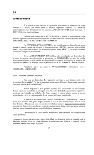 03
Antropometria
É a ciência da qual faz uso a Ergonomia, relacionada às dimensões do corpo
humano e a relação que existe entre os diversos segmentos corporais. As dimensões
antropométricas estão diretamente envolvidas aos ALCANCES MOTORES de um indivíduo e às
POSTURAS pelo mesmo adotadas.
Quando menciona-se que a ANTROPOMETRIA estuda as dimensões do corpo
humano, é preciso considerar que tais dimensões são obtidas em duas situações bastante distintas:
DIMENSÕES ESTÁTICAS e DIMENSÕES DINÂMICAS.
Na ANTROPOMETRIA ESTÁTICA, são consideradas as dimensões do corpo
quando o mesmo encontra-se em uma postura considerada NEUTRA, sem que uma atividade
motora esteja sendo desenvolvida. Seria uma obtenção de dados BÁSICOS em relação às nossas
dimensões, sem grande profundidade.
Já na ANTROPOMETRIA DINÂMICA, são consideradas as dimensões dos
diversos segmentos corporais quando se encontram em MOVIMENTO, ou seja, são obtidas
importantes informações relacionadas aos ângulos utilizados pelas articulações, os alcances dos
segmentos corporais e, o principal, quais as posturas NATURAIS e CONFORTÁVEIS adotadas.
Percebe-se, desde já, como a ANTROPOMETRIA relaciona-se com a
ANATOMIA e à FISIOLOGIA.
OBJETIVOS DA ANTROPOMETRIA
Para que as dimensões dos segmentos corporais e dos ângulos entre estes
segmentos são levantadas? Por que é importante conhecer as diferenças dimensionais existentes
entre uma população de trabalhadores?
Vamos responder a tais questões fazendo uso, inicialmente, de um exemplo.
Vamos supor que numa linha de produção, com 100 postos de trabalho, encontramos operários e
operárias. As bancadas de trabalho são fixas (sempre a mesma altura, sempre a mesma
profundidade, etc.) e as cadeiras usadas são do mesmo fabricante, todas iguais.
A população de trabalhadores, contudo, é DIFERENTE. Um homem de 25 anos de
idade, 1,85 de altura e 90 quilos de peso trabalha ao lado de uma mulher com 40 anos de idade,
1,52 de altura e 54 quilos de peso. Os dois devem trabalhar sentados, alcançar os mesmos objetos
e montá-los. Depois, devem colocar o objeto já montado numa única esteira que passa acima da
bancada, numa altura padronizada em toda a linha de montagem.
Observando-se as duas pessoas trabalhando, imediatamente são diagnosticados
vários problemas:
- enquanto o homem não apresenta a menor dificuldade em alcançar o fundo da bancada, onde se
localizam algumas peças em caixas plásticas, a mulher necessita debruçar o tronco à frente,
esticando o braço para atingir tal região;
31
 