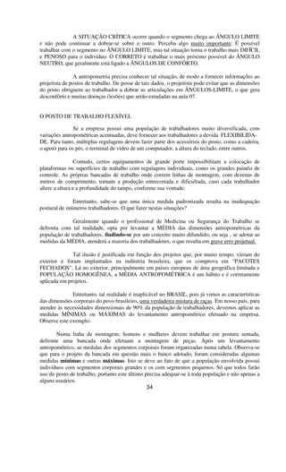 A SITUAÇÃO CRÍTICA ocorre quando o segmento chega ao ÂNGULO LIMITE
e não pode continuar a dobrar-se sobre o outro. Perceba algo muito importante: É possível
trabalhar com o segmento no ÂNGULO LIMITE, mas tal situação torna o trabalho mais DIFÍCIL
e PENOSO para o indivíduo. O CORRETO é trabalhar o mais próximo possível do ÂNGULO
NEUTRO, que geralmente está ligado a ÂNGULOS DE CONFÔRTO.
A antropometria precisa conhecer tal situação, de modo a fornecer informações ao
projetista de postos de trabalho. De posse de tais dados, o projetista pode evitar que as dimensões
do posto obriguem ao trabalhador a dobrar as articulações em ÂNGULOS-LIMITE, o que gera
desconfôrto e muitas doenças (lesões) que serão estudadas na aula 07.
O POSTO DE TRABALHO FLEXÍVEL
Se a empresa possui uma população de trabalhadores muito diversificada, com
variações antropométricas acentuadas, deve fornecer aos trabalhadores a devida FLEXIBILIDA-
DE. Para tanto, múltiplas regulagens devem fazer parte dos acessórios do posto, como a cadeira,
o apoio para os pés, o terminal de vídeo de um computador, a altura do teclado, entre outros.
Contudo, certos equipamentos de grande porte impossibilitam a colocação de
plataformas ou superfícies de trabalho com regulagens individuais, como os grandes painéis de
controle. As próprias bancadas de trabalho onde correm linhas de montagem, com dezenas de
metros de comprimento, tornam a produção entrecortada e dificultada, caso cada trabalhador
altere a altura e a profundidade do tampo, conforme sua vontade.
Entretanto, sabe-se que uma única medida padronizada resulta na inadequação
postural de inúmeros trabalhadores. O que fazer nestas situações?
Geralmente quando o profissional de Medicina ou Segurança do Trabalho se
defronta com tal realidade, opta por levantar a MÉDIA das dimensões antropométricas da
população de trabalhadores, iludindo-se por um conceito muito difundido, ou seja , se adotar as
medidas da MÉDIA, atenderá a maioria dos trabalhadores, o que resulta em grave erro projetual.
Tal ilusão é justificada em função dos projetos que, por muito tempo, vieram do
exterior e foram implantados na indústria brasileira, que os comprova em “PACOTES
FECHADOS”. Lá no exterior, principalmente em países europeus de área geográfica limitada e
POPULAÇÃO HOMOGÊNEA, a MÉDIA ANTROPOMÉTRICA é um hábito e é corretamente
aplicada em projetos.
Entretanto, tal realidade é inaplicável no BRASIL, pois já vimos as características
das dimensões corporais do povo brasileiro, uma verdadeira mistura de raças. Em nosso país, para
atender às necessidades dimensionais de 90% da população de trabalhadores, devemos aplicar as
medidas MÍNIMAS ou MÁXIMAS do levantamento antropométrico efetuado na empresa.
Observe este exemplo:
Numa linha de montagem, homens e mulheres devem trabalhar em postura sentada,
defronte uma bancada onde efetuam a montagem de peças. Após um levantamento
antropométrico, as medidas dos segmentos corporais foram organizadas numa tabela. Observa-se
que para o projeto da bancada em questão mais o banco adotado, foram consideradas algumas
medidas mínimas e outras máximas. Isto se deve ao fato de que a população envolvida possui
indivíduos com segmentos corporais grandes e os com segmentos pequenos. Só que todos farão
uso do posto de trabalho, portanto este último precisa adequar-se à toda população e não apenas a
alguns usuários.
34
 