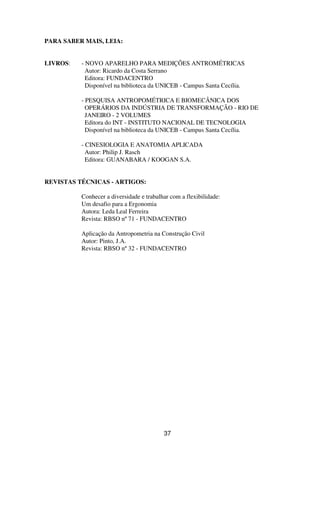 PARA SABER MAIS, LEIA:
LIVROS: - NOVO APARELHO PARA MEDIÇÕES ANTROMÉTRICAS
Autor: Ricardo da Costa Serrano
Editora: FUNDACENTRO
Disponível na biblioteca da UNICEB - Campus Santa Cecília.
- PESQUISA ANTROPOMÉTRICA E BIOMECÂNICA DOS
OPERÁRIOS DA INDÚSTRIA DE TRANSFORMAÇÃO - RIO DE
JANEIRO - 2 VOLUMES
Editora do INT - INSTITUTO NACIONAL DE TECNOLOGIA
Disponível na biblioteca da UNICEB - Campus Santa Cecília.
- CINESIOLOGIA E ANATOMIA APLICADA
Autor: Philip J. Rasch
Editora: GUANABARA / KOOGAN S.A.
REVISTAS TÉCNICAS - ARTIGOS:
Conhecer a diversidade e trabalhar com a flexibilidade:
Um desafio para a Ergonomia
Autora: Leda Leal Ferreira
Revista: RBSO nº71 - FUNDACENTRO
Aplicação da Antropometria na Construção Civil
Autor: Pinto, J.A.
Revista: RBSO nº32 - FUNDACENTRO
37
 