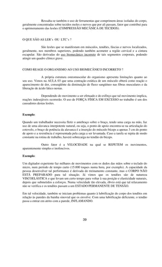 Ressalta-se também o uso de ferramentas que comprimem áreas isoladas do corpo,
geralmente concentradas sobre tecidos moles e nervos que por ali passam, fator que contribui para
o aprimoramento das lesões (COMPRESSÃO MECÂNICA DE TECIDOS).
O QUE SÃO AS LER’s OU LTC’s ?
São lesões que se manifestam em músculos, tendões, fáscias e nervos localizados,
geralmente, nos membros superiores, podendo também acometer a região cervical e a cintura
escapular. São derivadas do uso biomecânico incorreto de tais segmentos corporais, podendo
atingir um quadro clínico grave.
COMO REAGE O ORGANISMO AO USO BIOMECÂNICO INCORRETO ?
A própria estrutura osteomuscular do organismo apresenta limitações quanto ao
seu uso. Vimos na AULA 03 que uma contração estática de um músculo obterá como reação o
aparecimento de dor, conseqüênte da diminuição de fluxo sangüíneo nas fibras musculares e da
liberação de ácido lático nestas.
Dependendo do movimento a ser efetuado e do esfôrço que tal movimento implica,
reações indesejáveis ocorrerão. O uso de FORÇA FÍSICA EM EXCESSO no trabalho é um dos
causadores destas lesões.
Exemplo:
Quando um trabalhador necessita fletir o antebraço sobre o braço, tendo uma carga na mão, faz
uso de uma alavanca interpotente natural, ou seja, o ponto de apoio encontra-se na articulação do
cotovelo, o braço de potência da alavanca é a inserção do músculo bíceps a apenas 3 cm do ponto
de apoio e a resistência é representada pela carga a ser levantada. Caso a tarefa se repita de modo
constante na rotina de trabalho, haverá sobrecarga no tendão do bíceps.
Outro fator é a VELOCIDADE na qual se REPETEM os movimentos,
aparentemente simples e inofencivos.
Exemplo:
Um digitador experiente faz milhares de movimentos com os dedos das mãos sobre o teclado do
micro, num período de tempo curto (15.000 toques numa hora, por exemplo). A capacidade da
pessoa desenvolver tal performance é derivada do treinamento constante, mas o CORPO NÃO
ESTÁ PREPARADO para tal situação. Já vimos que os tendões são de natureza
VISCOELÁSTICA e que levam um certo tempo para voltar à sua posição e elasticidade naturais,
depois que submetidos a esforços. Numa velocidade tão elevada, óbvio está que tal relaxamento
não se verifica e os tendões passam a um ESTADO PERMANENTE DE TENSÃO.
Em tal velocidade, também se iniciam problemas quanto à lubrificação do corpo dos tendões em
relação às paredes da bainha sinovial que os envolve. Com uma lubrificação deficiente, o tendão
passa a entrar em atrito com a parede, INFLAMANDO.
39
 