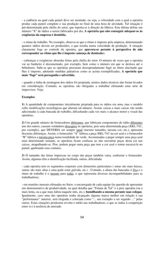 - a cadência na qual cada painel deve ser montado, ou seja, a velocidade com a qual a operária
produz cada painel completo e sua produção no final de uma hora de atividade. Tal situação é
pré-determinada pela chefia do setor, que reporta-se à direção da fábrica. Esta última define um
número “X” de rádios a serem fabricados por dia. A operária que não conseguir adequar-se às
exigências da empresa é demitida;
- o ritmo de trabalho. No exemplo, observa-se que o rítmo é imposto pela empresa, determinando
quantos rádios devem ser produzidos, o que resulta numa velocidade de produção. A situação
claramente foge ao controle da operária, que apavora-se perante à perspectiva de não
corresponder ao rítmo que lhe é imposto (ameaça de demissão);
- cobranças e exigências absurdas feitas pela chefia do setor. O número de vezes que a operária
vai ao banheiro é documentado, por exemplo, bem como o número em que se desloca até o
bebedouro. Sabe-se que as operárias procuram desesperadamente fugir ao rítmo alucinado que
lhes é imposto, adotando medidas paleativas como as acima exemplificadas. A operária que
mais “foge” será perseguida e advertida;
- quando a linha de montagem dos rádios foi projetada, muitos dados técnicos não foram levados
em consideração. Contudo, as operárias são obrigadas a trabalhar efetuando uma série de
improvisos. Veja:
Exemplos:
1) A quantidade de componentes inicialmente projetada para os rádios era uma, mas o modelo
sofre modificações tecnológicas que alteram tal número. Assim, caixas e mais caixas vão sendo
adicionadas à cada bancada de trabalho, dificultando cada vez mais o alcance motor e visual das
operárias.
2) Um grande número de fornecedores diferentes, que fabricam componentes do rádio diferentes
uns dos outros, causam verdadeiro desespero às operárias, pois uma determinada peça (XKL-71C,
por exemplo), que DEVERIA ser sempre igual (mesmo tamanho, mesma cor, etc.), apresenta
discretas diferenças. Assim, o fornecedor “A” fabrica a peça XKL-71C na cor azul e o fornecedor
“B” fabrica a mesma peça numa tonalidade de verde. Acostumadas a pegar sempre uma peça azul
num determinado instante, as operárias ficam confusas ao não encontrar peças desta cor nas
caixas, atrapalhando-se. Pior, podem pegar outra peça que tem a cor azul e tentar encaixá-la no
painel, quebrando seus contatos.
3) O tamanho das letras impressas no corpo das peças também varia, conforme o fornecedor.
Assim, algumas têm a identificação facilitada, outras, dificultada.
- cada operária tem os segmentos corporais com dimensões particulares ( umas são mais baixas,
outras são mais altas e uma pode estar grávida, etc.) . Contudo, a altura das bancadas é fixa e o
ritmo de trabalho é o mesmo para todas, o que representa diversas incompatibilidades para as
trabalhadoras;
- em reuniões mensais efetuadas no Setor, o encarregado de cada equipe faz questão de apresentar
um demonstrativo de produtividade, na qual detalha que “Fulana de Tal” é a pior operária (ou a
mais lenta, ou a que mais faltou naquele mês, etc.), humilhando a mesma perante suas colegas.
Igualmente, caso uma das operárias tenha alcançado alguma marca melhor em relação à sua
“performance” anterior, será elogiada e colocada como “... um exemplo a ser seguido ...” pelas
outras. Estas situações produzem revolta e mêdo nas trabalhadoras, o que as induz à competição
entre si e à ausência de amizade.
04
 