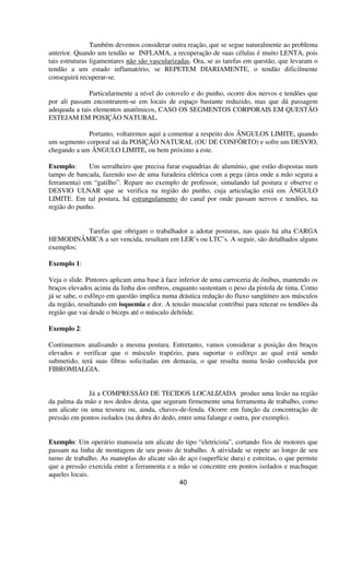 Também devemos considerar outra reação, que se segue naturalmente ao problema
anterior. Quando um tendão se INFLAMA, a recuperação de suas células é muito LENTA, pois
tais estruturas ligamentares não são vascularizadas. Ora, se as tarefas em questão, que levaram o
tendão a um estado inflamatório, se REPETEM DIARIAMENTE, o tendão dificilmente
conseguirá recuperar-se.
Particularmente a nível do cotovelo e do punho, ocorre dos nervos e tendões que
por ali passam encontrarem-se em locais de espaço bastante reduzido, mas que dá passagem
adequada a tais elementos anatômicos, CASO OS SEGMENTOS CORPORAIS EM QUESTÃO
ESTEJAM EM POSIÇÃO NATURAL.
Portanto, voltaremos aqui a comentar a respeito dos ÂNGULOS LIMITE, quando
um segmento corporal sai da POSIÇÃO NATURAL (OU DE CONFÔRTO) e sofre um DESVIO,
chegando a um ÂNGULO LIMITE, ou bem próximo a este.
Exemplo: Um serralheiro que precisa furar esquadrias de alumínio, que estão dispostas num
tampo de bancada, fazendo uso de uma furadeira elétrica com a pega (área onde a mão segura a
ferramenta) em “gatilho”. Repare no exemplo de professor, simulando tal postura e observe o
DESVIO ULNAR que se verifica na região do punho, cuja articulação está em ÂNGULO
LIMITE. Em tal postura, há estrangulamento do canal por onde passam nervos e tendões, na
região do punho.
Tarefas que obrigam o trabalhador a adotar posturas, nas quais há alta CARGA
HEMODINÂMICA a ser vencida, resultam em LER’s ou LTC’s. A seguir, são detalhados alguns
exemplos:
Exemplo 1:
Veja o slide. Pintores aplicam uma base à face inferior de uma carroceria de ônibus, mantendo os
braços elevados acima da linha dos ombros, enquanto sustentam o peso da pistola de tinta. Como
já se sabe, o esfôrço em questão implica numa drástica redução do fluxo sangüíneo aos músculos
da região, resultando em isquemia e dor. A tensão muscular contribui para retezar os tendões da
região que vai desde o bíceps até o músculo deltóide.
Exemplo 2:
Continuemos analisando a mesma postura. Entretanto, vamos considerar a posição dos braços
elevados e verificar que o músculo trapézio, para suportar o esfôrço ao qual está sendo
submetido, terá suas fibras solicitadas em demasia, o que resulta numa lesão conhecida por
FIBROMIALGIA.
Já a COMPRESSÃO DE TECIDOS LOCALIZADA produz uma lesão na região
da palma da mão e nos dedos desta, que seguram firmemente uma ferramenta de trabalho, como
um alicate ou uma tesoura ou, ainda, chaves-de-fenda. Ocorre em função da concentração de
pressão em pontos isolados (na dobra do dedo, entre uma falange e outra, por exemplo).
Exemplo: Um operário manuseia um alicate do tipo “eletricista”, cortando fios de motores que
passam na linha de montagem de seu posto de trabalho. A atividade se repete ao longo de seu
turno de trabalho. As manoplas do alicate são de aço (superfície dura) e estreitas, o que permite
que a pressão exercida entre a ferramenta e a mão se concentre em pontos isolados e machuque
aqueles locais.
40
 
