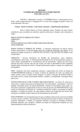 RESUMO
FATORES QUE PROMOVEM O APARECIMENTO
DAS LER’s ou LTC’s
COUTO e colaboradores resume a 4 FATORES básicos o aparecimento de tais
lesões, sendo comprovado que a conjugação de 2 ou mais fatores acelera os quadros clínicos já
acima apontados. São estes:
FORÇA - REPETITIVIDADE - POSTURAS VICIOSAS - COMPRESSÃO MECÂNICA
Estes 4 fatores básicos já foram explicados acima. Contudo, há outros fatores
contributivos que, associados aos anteriores, agravam ainda mais a situação, como mostramos a
seguir:
HORAS EXTRAS E DOBRAS DE TURNO;
VIBRAÇÃO;
FRIO;
TENSÃO PROVOCADA POR FATORES ORGANIZACIONAIS;
SEXO FEMININO
HORAS EXTRAS E DOBRAS DE TURNO - a exposição ocupacional aos fatores críticos
listados anteriormente é acentuada quanto maior for o tempo de exposição a tais fatores. Se na
jornada de trabalho normal já se verificam casos de lesões, o que não dizer em relação à uma
sobrejornada?
VIBRAÇÃO - diversas ferramentas de trabalho são pneumáticas, como marteletes,
esmerilhadeiras, entre outras. A vibração produzida quando do uso de tais ferramentas acentua os
outros fatores, principalmente se considerarmos que tal característica implica em maior força
aplicada pela mão à mesma, para que não escape, sem falar na dificuldade de fluxo sangüíneo
naquela região localizada do corpo (a vibração praticamente expulsa o sangue dos capilares por
ela atingidos).
FRIO - ambientes com baixa temperatura aceleram o aparecimento das lesões em função da
VASOCONSTRIÇÃO periférica (o sangue se desloca da superfície do corpo, em direção dos
órgãos centrais, como o coração). Pouco irrigados, os tecidos e músculos da periferia tendem a
um estado de dor e tensão, pressionando bainhas e tendões e estrangulando a passagem destes
entre ossos.
TENSÃO PROVOCADA POR FATORES ORGANIZACIONAIS - na AULA 01, observou-se
como pode a empresa pressionar psicologicamente seus funcionários, aumentando o ritmo de
trabalho, eliminando pausas de repouso,diminuindo o número de funcionários numa seção, etc.
Tais fatores aumentam o aparecimento de dor no corpo das pessoas, por INSATISFAÇÃO, o que
resulta na eliminação da liberação de substâncias analgésicas naturais, encontradas no líquido
encefálico. A ausência de pausas, nas quais poderia ocorrer uma recuperação dos tecidos mais
solicitados no trabalho, acelera o processo de lesionamento de tais tecidos.
SEXO FEMININO - há uma predisposição em que as mulheres desenvolvam com mais facilidade
as lesões, do que os homens. Tal característica está relacionada à menor resistência verificada nos
músculos, ligamentos e tendões do organismo feminino, acrescida de alterações hormonais
profundas (gravidez, por exemplo) e também em função da sobrejornada cumprida em casa,
representada pelos afazeres domésticos.
41
 