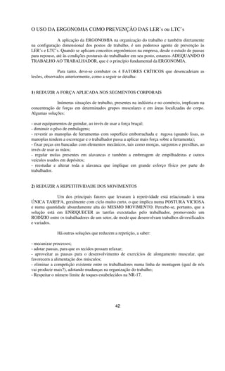 O USO DA ERGONOMIA COMO PREVENÇÃO DAS LER’s ou LTC’s
A aplicação da ERGONOMIA na organização do trabalho e também diretamente
na configuração dimensional dos postos de trabalho, é um poderoso agente de prevenção às
LER’s e LTC’s. Quando se aplicam conceitos ergonômicos na empresa, desde o estudo de pausas
para repouso, até às condições posturais do trabalhador em seu posto, estamos ADEQUANDO O
TRABALHO AO TRABALHADOR, que é o princípio fundamental da ERGONOMIA.
Para tanto, deve-se combater os 4 FATORES CRÍTICOS que desencadeiam as
lesões, observados anteriormente, como a seguir se detalha:
1) REDUZIR A FORÇA APLICADA NOS SEGMENTOS CORPORAIS
Inúmeras situações de trabalho, presentes na indústria e no comércio, implicam na
concentração de forças em determinados grupos musculares e em áreas localizadas do corpo.
Algumas soluções:
- usar equipamentos de guindar, ao invés de usar a força braçal;
- diminuir o pêso de embalagens;
- revestir as manoplas de ferramentas com superfície emborrachada e rugosa (quando lisas, as
manoplas tendem a escorregar e o trabalhador passa a aplicar mais força sobre a ferramenta);
- fixar peças em bancadas com elementos mecânicos, tais como morças, sargentos e presilhas, ao
invés de usar as mãos;
- regular molas presentes em alavancas e também a embreagem de empilhadeiras e outros
veículos usados em depósitos;
- reestudar e alterar toda a alavanca que implique em grande esforço físico por parte do
trabalhador.
2) REDUZIR A REPETITIVIDADE DOS MOVIMENTOS
Um dos principais fatores que levaram à repetividade está relacionado à uma
ÚNICA TAREFA, geralmente com ciclo muito curto, o que implica numa POSTURA VICIOSA
e numa quantidade absurdamente alta do MESMO MOVIMENTO. Percebe-se, portanto, que a
solução está em ENRIQUECER as tarefas executadas pelo trabalhador, promovendo um
RODÍZIO entre os trabalhadores de um setor, de modo que desenvolvam trabalhos diversificados
e variados.
Há outras soluções que reduzem a repetição, a saber:
- mecanizar processos;
- adotar pausas, para que os tecidos possam relaxar;
- aproveitar as pausas para o desenvolvimento de exercícios de alongamento muscular, que
favorecem a alimentação dos músculos;
- eliminar a competição existente entre os trabalhadores numa linha de montagem (qual de nós
vai produzir mais?), adotando mudanças na organização do trabalho;
- Respeitar o número limite de toques estabelecidos na NR-17.
42
 