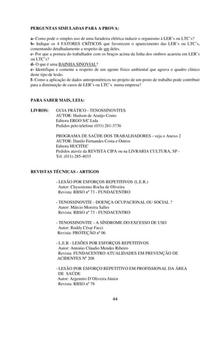 PERGUNTAS SIMULADAS PARA A PROVA:
a- Como pode o simples uso de uma furadeira elétrica induzir o organismo à LER’s ou LTC’s?
b- Indique os 4 FATORES CRÍTICOS que favorecem o aparecimento das LER’s ou LTC’s,
comentando detalhadamente a respeito de um deles.
c- Por que a postura do trabalhador com os braços acima da linha dos ombros acarreta em LER’s
ou LTC’s?
d- O que é uma BAINHA SINOVIAL?
e- Identifique e comente a respeito de um agente físico ambiental que agrava o quadro clínico
deste tipo de lesão.
f- Como a aplicação de dados antropométricos no projeto de um posto de trabalho pode contribuir
para a diminuição de casos de LER’s ou LTC’s numa empresa?
PARA SABER MAIS, LEIA:
LIVROS: GUIA PRÁTICO - TENOSSINOVITES
AUTOR: Hudson de Araújo Couto
Editora ERGO S/C Ltda
Pedidos pelo telefone (031) 261-3736
PROGRAMA DE SAÚDE DOS TRABALHADORES - veja o Anexo 2
AUTOR: Danilo Fernandes Costa e Outros
Editora HUCITEC
Pedidos atavéz da REVISTA CIPA ou na LIVRARIA CULTURA, SP -
Tel. (011) 285-4033
REVISTAS TÉCNICAS - ARTIGOS
- LESÃO POR ESFORÇOS REPETITIVOS (L.E.R.)
Autor: Chysostomo Rocha de Oliveira
Revista: RBSO nº73 - FUNDACENTRO
- TENOSSINOVITE - DOENÇA OCUPACIONAL OU SOCIAL ?
Autor: Márcio Moreira Salles
Revista: RBSO nº73 - FUNDACENTRO
- TENOSSINOVITE - A SÍNDROME DO EXCESSO DE USO
Autor: Ruddy César Facci
Revista: PROTEÇÃO nº06
- L.E.R - LESÕES POR ESFORÇOS REPETITIVOS
Autor: Antonio Cláudio Mendes Ribeiro
Revista: FUNDACENTRO ATUALIDADES EM PREVENÇÃO DE
ACIDENTES Nº208
- LESÃO POR ESFORÇO REPETITIVO EM PROFISSIONAL DA ÁREA
DE SAÚDE
Autor: Argemiro D’Oliveira Júnior
Revista: RBSO nº78
44
 