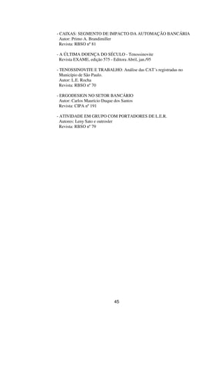 - CAIXAS: SEGMENTO DE IMPACTO DA AUTOMAÇÃO BANCÁRIA
Autor: Primo A. Brandimiller
Revista: RBSO nº81
- A ÚLTIMA DOENÇA DO SÉCULO - Tenossinovite
Revista EXAME, edição 575 - Editora Abril, jan./95
- TENOSSINOVITE E TRABALHO: Análise das CAT´s registradas no
Município de São Paulo.
Autor: L.E. Rocha
Revista: RBSO nº70
- ERGODESIGN NO SETOR BANCÁRIO
Autor: Carlos Maurício Duque dos Santos
Revista: CIPA nº191
- ATIVIDADE EM GRUPO COM PORTADORES DE L.E.R.
Autores: Leny Sato e outrosler
Revista: RBSO nº79
45
 