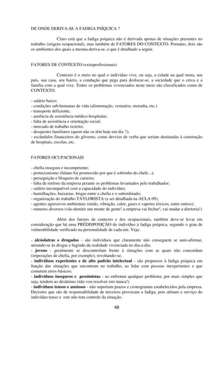 DE ONDE DERIVA-SE A FADIGA PSÍQUICA ?
Claro está que a fadiga psíquica não é derivada apenas de situações presentes no
trabalho (origem ocupacional), mas também de FATORES DO CONTEXTO. Portanto, dois são
os ambientes dos quais a mesma deriva-se, o que é detalhado a seguir.
FATORES DE CONTEXTO (extraprofissionais)
Contexto é o meio no qual o indivíduo vive, ou seja, a cidade na qual mora, seu
país, sua casa, seu bairro, a condução que pega para deslocar-se, a sociedade que o cerca e a
família com a qual vive. Todos os problemas vivenciados neste meio são classificados como de
CONTEXTO.
- salário baixo;
- condições sub-humanas de vida (alimentação, vestuário, moradia, etc.)
- transporte deficiente;
- ausência de assistência médico-hospitalar;
- falta de assistência e orientação social;
- mercado de trabalho restrito;
- desajustes familiares (quem não os têm hoje em dia ?);
- escândalos financeiros do gôverno, como desvios de verba que seriam destinadas à construção
de hospitais, escolas, etc.
FATORES OCUPACIONAIS
- chefia insegura e incompetente;
- protecionismo (fulano foi promovido por que é sobrinho do chefe...);
- perseguição e bloqueio de carreira;
- falta de retôrno da empresa perante os problemas levantados pelo trabalhador;
- salário incompatível com a capacidade do indivíduo;
- humilhações, baixarias, brigas entre a chefia e o subordinado;
- organização do trabalho TAYLORISTA (a ser detalhada na AULA 09);
- agentes agressivos ambientais (ruído, vibração, calor, gases e vapores tóxicos, entre outros);
- rumores diversos (vão demitir um monte de gente! a empresa vai fechar!, vai mudar a diretoria!)
Além dos fatores de contexto e dos ocupacionais, também deve-se levar em
consideração que há uma PRÉDISPOSIÇÃO do indivíduo à fadiga psíquica, segundo o grau de
vulnerabilidade verificado na personalidade de cada um. Veja:
- alcóolatras e drogados - são indivíduos que claramente não conseguem se auto-afirmar,
atirando-se às drogas e fugindo da realidade vivenciada no dia-a-dia;
- jovens - geralmente se descontrolam frente à situações com as quais não concordam
(imposições de chefia, por exemplo), revoltando-se;
- indivíduos experientes e de alto padrão intelectual - são propensos à fadiga psíquica em
função das situações que encontram no trabalho, ao lidar com pessoas inexperientes e que
cometem erros básicos;
- indivíduos inseguros e pessimistas - ao enfrentar qualquer problema, por mais simples que
seja, tendem ao desânimo (não vou resolver isto nunca!)
- indivíduos tensos e ansiosos - não suportam prazos e cronogramas estabelecidos pela empresa.
Decisões que são de responsabilidade de terceiros provocam a fadiga, pois afetam o serviço do
indivíduo tenso e este não tem controle da situação.
48
 