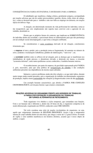 CONSEQÜÊNCIAS DA FADIGA OCUPACIONAL À SOCIEDADE E PARA A EMPRESA
O trabalhador que manifesta a fadiga crônica, geralmente psíquica, acompanhada
por reações adversas que são de caráter psicossomático (gastrite, úlcera, colite, dores de cabeça,
etc.), sente-se desmotivado para o trabalho e não raro falta ao emprego em demasia, em reações
típicas de defesa e fuga.
A situação, em determinado momento da vida profissional do indivíduo, torna-se
tão insuportável, que este simplesmente não suporta mais conviver com a agressão de seu
trabalho, demitindo-se.
Ocorre que os próprios fatores de contexto, que implicam na SOBREVIVÊNCIA
do indivíduo dentro da sociedade, o pressionam direta ou indiretamente para que não permaneça
em tal condição social (desempregado), o que torna a situação conflitante.
Se considerarmos o custo econômico derivado de tal situação, concluiremos
tristemente que:
- a empresa só tem a perder, pois a produção torna-se fragmentada, há aumento no número de
erros, acidentes e reclamações trabalhistas, pedidos de indenizações, “ turn-over ”, etc.
- a sociedade também sente os reflexos de tal situação, pois as doenças que se manifestam nos
trabalhadores de modo precoce, o absentismo elevado, a demissão em massa, a crescente
“economia informal”, entre tantos problemas sociais conhecidos, é também bastante onerosa.
O reconhecimento, por parte da empresa, da gravidade representada pela FADIGA
é, pois, necessário, para que uma política de reorganização do trabalho e das condições
ambientais presentes nas dependências da mesma sejam adotadas.
Inúmeros e graves problemas ainda não têm solução e, ao que tudo indica, durante
muito tempo ainda estarão presentes, pois a organização do trabalho em determinados segmentos
de produção, implica numa continuidade das situações já diagnosticadas como de alta morbidade.
Um exemplo bastante característico, que aborda a FADIGA POR CONFLITO
CRONOBIOLÓGICO, servirá para ilustrar o que estamos comentando.
REAÇÕES ADVERSAS DO ORGANISMO FRENTE AOS HORÁRIOS DE TRABALHO.
A FADIGA POR EXPOSIÇÃO Á ORGANIZAÇÃO DO TRABALHO
EM TURNOS ALTERNANTES DE REVEZAMENTO.
Todo organismo vivo obedece a ciclos temporais, que comandam suas funções.
Com o ser humano não é diferente e, dentro das 24 horas do dia, o organismo comporta-se de
modo diferenciado, respeitando um CICLO, conhecido como CIRCADIANO.
Tal ciclo coordena uma série de reações involuntárias do organismo, ou seja,
aquilo que vulgarmente chamamos de RELÓGIO BIOLÓGICO. Assim é que a temperatura
interna do corpo trabalha dentro de uma faixa, que chega a variar até 1,2 graus Celsius. O estado
de vigília x sono também manifesta-se em horários distintos, assunto que é nosso objeto de
análise, a seguir.
49
 