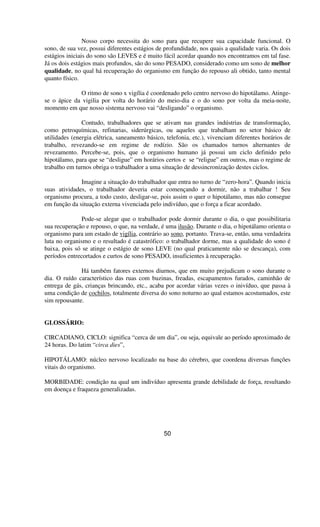 Nosso corpo necessita do sono para que recupere sua capacidade funcional. O
sono, de sua vez, possui diferentes estágios de profundidade, nos quais a qualidade varia. Os dois
estágios iniciais do sono são LEVES e é muito fácil acordar quando nos encontramos em tal fase.
Já os dois estágios mais profundos, são do sono PESADO, considerado como um sono de melhor
qualidade, no qual há recuperação do organismo em função do repouso ali obtido, tanto mental
quanto físico.
O ritmo de sono x vigília é coordenado pelo centro nervoso do hipotálamo. Atinge-
se o ápice da vigilia por volta do horário do meio-dia e o do sono por volta da meia-noite,
momento em que nosso sistema nervoso vai “desligando” o organismo.
Contudo, trabalhadores que se ativam nas grandes indústrias de transformação,
como petroquímicas, refinarias, siderúrgicas, ou aqueles que trabalham no setor básico de
utilidades (energia elétrica, saneamento básico, telefonia, etc.), vivenciam diferentes horários de
trabalho, revezando-se em regime de rodízio. São os chamados turnos alternantes de
revezamento. Percebe-se, pois, que o organismo humano já possui um ciclo definido pelo
hipotálamo, para que se “desligue” em horários certos e se “religue” em outros, mas o regime de
trabalho em turnos obriga o trabalhador a uma situação de dessincronização destes ciclos.
Imagine a situação do trabalhador que entra no turno de “zero-hora”. Quando inicia
suas atividades, o trabalhador deveria estar començando a dormir, não a trabalhar ! Seu
organismo procura, a todo custo, desligar-se, pois assim o quer o hipotálamo, mas não consegue
em função da situação externa vivenciada pelo indivíduo, que o força a ficar acordado.
Pode-se alegar que o trabalhador pode dormir durante o dia, o que possibilitaria
sua recuperação e repouso, o que, na verdade, é uma ilusão. Durante o dia, o hipotálamo orienta o
organismo para um estado de vigília, contrário ao sono, portanto. Trava-se, então, uma verdadeira
luta no organismo e o resultado é catastrófico: o trabalhador dorme, mas a qualidade do sono é
baixa, pois só se atinge o estágio de sono LEVE (no qual praticamente não se descança), com
períodos entrecortados e curtos de sono PESADO, insuficientes à recuperação.
Há também fatores externos diurnos, que em muito prejudicam o sono durante o
dia. O ruído característico das ruas com buzinas, freadas, escapamentos furados, caminhão de
entrega de gás, crianças brincando, etc., acaba por acordar várias vezes o inivíduo, que passa à
uma condição de cochilos, totalmente diversa do sono noturno ao qual estamos acostumados, este
sim repousante.
GLOSSÁRIO:
CIRCADIANO, CICLO: significa “cerca de um dia”, ou seja, equivale ao período aproximado de
24 horas. Do latim “circa dies”,
HIPOTÁLAMO: núcleo nervoso localizado na base do cérebro, que coordena diversas funções
vitais do organismo.
MORBIDADE: condição na qual um indivíduo apresenta grande debilidade de força, resultando
em doença e fraqueza generalizadas.
50
 
