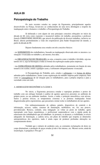 AULA 09
Psicopatologia do Trabalho
Os mais recentes estudos no campo da Ergonomia, principalmente aqueles
desenvolvidos na França, levam-nos ao conhecimento de uma nova abordagem a respeito da
inadequação entre o homem e o trabalho: a Psicopatologia do Trabalho.
Já delineada e com alguns de seus principais conceitos esboçados no início da
década de 60, teria como expoente o incansável médico do trabalho, psicanalista e professor
francês CHRISTOPHE DEJOURS, que através da publicação de diversos trabalhos, inclusive no
Brasil, alterou profundamente a visão dos responsáveis pela Saúde Ocupacional do mundo, a
partir da década de 80.
Dejours fundamenta seus estudos em três conceitos básicos:
- no SOFRIMENTO dos trabalhadores, baseado na inadequação observada entre os mesmos e as
situações vivenciadas no trabalho e, até mesmo, fora dele;
- na ORGANIZAÇÃO DO TRABALHO, ou seja, a maneira como o trabalho é dividido, seja nas
tarefas em si, seja na hierarquia e todas as formas de exploração usadas pelas empresas;
- nas ESTRATÉGIAS DE DEFESA adotadas pelos trabalhadores, justamente em função de uma
tentativa em ocultar, omitir a qualquer custo, o sofrimento obrigatoriamente vivenciado.
A Psicopatologia do Trabalho, pois, estuda o sofrimento e as formas de defesa
adotadas pelos trabalhadores, frente à uma organização de trabalho imposta pelas empresas, bem
como as conseqüências de tal situação para os trabalhadores, para a própria empresa e para a
sociedade como um todo.
A ABORDAGEM ERGONÔMICA CLÁSSICA
No início, a Ergonomia procurava estudar e reprojetar produtos e postos de
trabalho com um enfoque limitado à análise de agentes agressivos presentes no ambiente do
próprio posto, ou seu ambiente imediato. Assim, o ruído, a poluição atmosférica, com névoas,
fumos e poeiras tóxicas, as temperaturas extremas e as posturas inadequadas foram
diagnosticadas pelos ergonomistas, que passariam a tentar isolar os trabalhadores de tais agentes.
Um redimensionamento de cabines, painéis, dispositivos de controle e de
informação, acessos, saídas, sistemas de iluminação, mobiliários, etc. foi, aos poucos,
providenciado. Restava, contudo, uma indagação: ao voltar ao posto de trabalho, agora
reprojetado com bases ergonômicas, o profissional surpreendia-se com a rápida perda de
entusiasmo dos trabalhadores que ali trabalham. As posturas, os alcances, a visibilidade, os níveis
adequados de iluminação, a cadeira nova, um plano de trabalho que respeita as dimensões
antropométricas dos operários, nada é ainda capaz de produzir profundas alterações no
comportamento destes.
Verdade que o número de acidentes caiu, as constantes reclamações de dores no
corpo diminuíram, a produção de peças erradas já não é tão intensa...etc. Mesmo assim, ainda há
insatisfação. A pergunta é: Por que ?
52
 