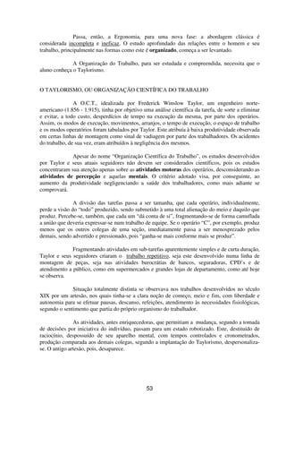 Passa, então, a Ergonomia, para uma nova fase: a abordagem clássica é
considerada incompleta e ineficaz. O estudo aprofundado das relações entre o homem e seu
trabalho, principalmente nas formas como este é organizado, começa a ser levantado.
A Organização do Trabalho, para ser estudada e compreendida, necessita que o
aluno conheça o Taylorismo.
O TAYLORISMO, OU ORGANIZAÇÃO CIENTÍFICA DO TRABALHO
A O.C.T., idealizada por Frederick Winslow Taylor, um engenheiro norte-
americano (1.856 - 1.915), tinha por objetivo uma análise científica da tarefa, de sorte a eliminar
e evitar, a todo custo, desperdícios de tempo na execução da mesma, por parte dos operários.
Assim, os modos de execução, movimentos, arranjos, o tempo de execução, o espaço de trabalho
e os modos operatórios foram tabulados por Taylor. Este atribuía à baixa produtividade observada
em certas linhas de montagem como sinal de vadiagem por parte dos trabalhadores. Os acidentes
do trabalho, de sua vez, eram atribuídos à negligência dos mesmos.
Apesar do nome “Organização Científica do Trabalho”, os estudos desenvolvidos
por Taylor e seus atuais seguidores não devem ser considerados científicos, pois os estudos
concentraram sua atenção apenas sobre as atividades motoras dos operários, desconsiderando as
atividades de percepção e aquelas mentais. O critério adotado visa, por conseguinte, ao
aumento da produtividade negligenciando a saúde dos trabalhadores, como mais adiante se
comprovará.
A divisão das tarefas passa a ser tamanha, que cada operário, individualmente,
perde a visão do “todo” produzido, sendo submetido à uma total alienação do meio e daquilo que
produz. Percebe-se, também, que cada um “dá conta de si”, fragmentando-se de forma camuflada
a união que deveria expressar-se num trabalho de equipe. Se o operário “C”, por exemplo, produz
menos que os outros colegas de uma seção, imediatamente passa a ser menosprezado pelos
demais, sendo advertido e pressionado, pois “ganha-se mais conforme mais se produz”.
Fragmentando atividades em sub-tarefas aparentemente simples e de curta duração,
Taylor e seus seguidores criaram o trabalho repetitivo, seja este desenvolvido numa linha de
montagem de peças, seja nas atividades burocrátias de bancos, seguradoras, CPD’s e de
atendimento a público, como em supermercados e grandes lojas de departamento, como até hoje
se observa.
Situação totalmente distinta se observava nos trabalhos desenvolvidos no século
XIX por um artesão, nos quais tinha-se a clara noção de começo, meio e fim, com liberdade e
autonomia para se efetuar pausas, descanso, refeições, atendimento às necessidades fisiológicas,
segundo o sentimento que partia do próprio organismo do trabalhador.
As atividades, antes enriquecedoras, que permitiam a mudança, segundo a tomada
de decisões por iniciativa do indivíduo, passam para um estado robotizado. Este, destituído de
raciocínio, despossuído de seu aparelho mental, com tempos controlados e cronometrados,
produção comparada aos demais colegas, segundo a implantação do Taylorismo, despersonaliza-
se. O antigo artesão, pois, desaparece.
53
 
