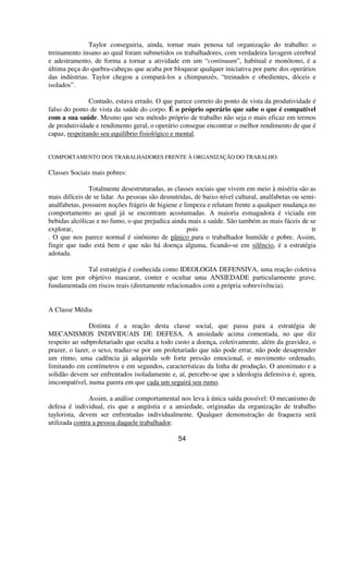 Taylor conseguiria, ainda, tornar mais penosa tal organização do trabalho: o
treinamento insano ao qual foram submetidos os trabalhadores, com verdadeira lavagem cerebral
e adestramento, de forma a tornar a atividade em um “continuum”, habitual e monótono, é a
última peça do quebra-cabeças que acaba por bloquear qualquer iniciativa por parte dos operários
das indústrias. Taylor chegou a compará-los a chimpanzés, “treinados e obedientes, dóceis e
isolados”.
Contudo, estava errado. O que parece correto do ponto de vista da produtividade é
falso do ponto de vista da saúde do corpo. É o próprio operário que sabe o que é compatível
com a sua saúde. Mesmo que seu método próprio de trabalho não seja o mais eficaz em termos
de produtividade e rendimento geral, o operário consegue encontrar o melhor rendimento de que é
capaz, respeitando seu equilíbrio fisiológico e mental.
COMPORTAMENTO DOS TRABALHADORES FRENTE À ORGANIZAÇÃO DO TRABALHO:
Classes Sociais mais pobres:
Totalmente desestruturadas, as classes sociais que vivem em meio à miséria são as
mais difíceis de se lidar. As pessoas são desnutridas, de baixo nível cultural, analfabetas ou semi-
analfabetas, possuem noções frágeis de higiene e limpeza e relutam frente a qualquer mudança no
comportamento ao qual já se encontram acostumadas. A maioria esmagadora é viciada em
bebidas alcólicas e no fumo, o que prejudica ainda mais a saúde. São também as mais fáceis de se
explorar, pois tr
. O que nos parece normal é sinônimo de pânico para o trabalhador humilde e pobre. Assim,
fingir que tudo está bem e que não há doença alguma, ficando-se em silêncio, é a estratégia
adotada.
Tal estratégia é conhecida como IDEOLOGIA DEFENSIVA, uma reação coletiva
que tem por objetivo mascarar, conter e ocultar uma ANSIEDADE particularmente grave,
fundamentada em riscos reais (diretamente relacionados com a própria sobrevivência).
A Classe Média
Distinta é a reação desta classe social, que passa para a estratégia de
MECANISMOS INDIVIDUAIS DE DEFESA. A ansiedade acima comentada, no que diz
respeito ao subproletariado que oculta a todo custo a doença, coletivamente, além da gravidez, o
prazer, o lazer, o sexo, traduz-se por um proletariado que não pode errar, não pode desaprender
um ritmo, uma cadência já adquirida sob forte pressão emocional, o movimento ordenado,
limitando em centímetros e em segundos, características da linha de produção. O anonimato e a
solidão devem ser enfrentados isoladamente e, aí, percebe-se que a ideologia defensiva é, agora,
imcompatível, numa guerra em que cada um seguirá seu rumo.
Assim, a análise comportamental nos leva à única saída possível: O mecanismo de
defesa é individual, eis que a angústia e a ansiedade, originadas da organização de trabalho
taylorista, devem ser enfrentadas individualmente. Qualquer demonstração de fraqueza será
utilizada contra a pessoa daquele trabalhador.
54
 