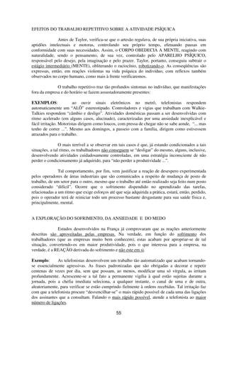 EFEITOS DO TRABALHO REPETITIVO SOBRE A ATIVIDADE PSÍQUICA
Antes de Taylor, verifica-se que o artesão regulava, de sua própria iniciativa, suas
aptidões intelectuais e motoras, controlando seu próprio tempo, efetuando pausas em
conformidade com suas necessidades. Assim, o CORPO OBEDECIA A MENTE, reagindo com
naturalidade, sendo o pensamento, de sua vez, controlado pelo APARELHO PSÍQUICO,
responsável pelo desejo, pela imaginação e pelo prazer. Taylor, portanto, conseguiu subtrair o
estágio intermediário (MENTE), obliterando o raciocínio, robotizando-o. As conseqüências são
expressas, então, em reações violentas na vida psíquica do indivíduo, com reflexos também
observados no corpo humano, como mais à frente verificaremos.
O trabalho repetitivo traz tão profundos sintomas no indivíduo, que manifestações
fora da empresa e do horário se fazem assustadoramente presentes:
EXEMPLOS: ao ouvir sinais eletrônicos no metrô, telefonistas respondem
automaticamente um “ALÔ” estereotipado. Controladores e vigias que trabalham com Walkie-
Talkies respondem “câmbio e desligo”. Atividades domésticas passam a ser desenvolvidas com
ritmo acelerado (em alguns casos, alucinado), caracterizadas por uma ansiedade inexplicável e
fácil irritação. Motoristas dirigem como loucos, com pressa de chegar não se sabe aonde, “... mas
tenho de correr ...”. Mesmo aos domingos, a passeio com a família, dirigem como estivessem
atrazados para o trabalho.
O mais terrível a se observar em tais casos é que, já estando condicionados a tais
situações, a tal ritmo, os trabalhadores não conseguem se “desligar” do mesmo, alguns, inclusive,
desenvolvendo atividades cuidadosamente controladas, em uma estratégia inconsciente de não
perder o condicionamento já adquirido, para “não perder a produtividade ...”.
Tal comportamento, por fim, vem justificar a reação de desespero experimentada
pelos operadores de áreas industriais que são comunicados a respeito de mudança de posto de
trabalho, de um setor para o outro, mesmo que o trabalho até então realizado seja feito num posto
considerado “difícil”. Ocorre que o sofrimento dispendido no aprendizado das tarefas,
relacionadas a um ritmo que exige esforços até que seja adquirida a prática, estará, então, perdido,
pois o operador terá de reiniciar todo um processo bastante desgastante para sua saúde física e,
principalmente, mental.
A EXPLORAÇÃO DO SOFRIMENTO, DA ANSIEDADE E DO MEDO
Estudos desenvolvidos na França já comprovaram que as reações anteriormente
descritas são aproveitadas pelas empresas. Na verdade, em função do sofrimento dos
trabalhadores (que as empresas muito bem conhecem), estas acabam por apropriar-se de tal
situação, convertendo-os em maior produtividade, pois o que interessa para a empresa, na
verdade, é a REAÇÃO derivada do sofrimento e não este em si.
Exemplo: As telefonistas desenvolvem um trabalho tão automatizado que acabam tornando-
se essencialmente agressivas. As frases padronizadas que são obrigadas a decorar e repetir
centenas de vezes por dia, sem que possam, ao menos, modificar uma só vírgula, as irritam
profundamente. Acrescente-se a tal fato a permanente vigília à qual estão sujeitas durante a
jornada, pois a chefia imediata seleciona, a qualquer instante, o canal de uma e de outra,
aleatoriamente, para verificar se estão cumprindo fielmente à ordens recebidas. Tal irritação faz
com que a telefonista procure “desvencilhar-se” o mais rápido possível de cada uma das ligações
dos assinantes que a consultam. Falando o mais rápido possível, atende a telefonista ao maior
número de ligações.
55
 