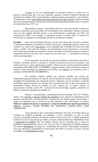 O medo, de sua vez, fundamentado na ignorância relativa a variáveis de um
processo industrial que não é de todo conhecido, aumenta o controle voluntário efetuado por
operadores de unidades fabrís, principalmente na indústria química, petroquímica e nas refinarias.
O medo produz, então, maior número de rotinas operacionais do que o previsto, também induzido
pelo fato de grande número de dispositivos de informação apresentarem leituras falsas nos painéis
de controle das Salas, CCI’s, etc.
Determinadas situações, teoricamente previstas como uma grande evolução nos
processos industriais, provocam pânico até em operadores mais experientes: quando as diversas
áreas de uma unidade industrial passam a um monitoramento centralizado, tipo CCI, com
automação por SDC’s, por exemplo, os operadores perdem o controle sobre as variáveis do
sistema, pois os parâmetros anteriormente utilizados se perdem por completo.
Exemplo: Como um determinado dispositivo ou uma série destes não é de leitura confiável,
os operadores habituam-se a controlar as variáveis do processo, aprendendo quando o mesmo está
“normal”, por outros meios não oficiais. Assim, aprendem que o borbulhar do cloreto de vinila
indica o “ponto” certo para dar entrada a um determidado sistema operacional, a cor de uma
névoa indica que já atingiu-se temperatura “correta” do produto e até mesmo passam a controlar a
temperatura de bocais de fornos com o próprio tato das mãos, pois “... o termômetro aí cada dia
marca uma temperatura ...”.
Se tais operadores são retirados de uma área industrial e deslocados à uma Sala de
Controle à distância, passam a controlar as variáveis do processo por telas de monitores, com
gráficos de barras e outras representações gráficas. Ocorre que tais sistemas geralmente indicam
um problema QUANDO ESTE JÁ OCORREU, situação bastante distinta da anterior, quando as
variáveis eram controladas por parâmetros não oficiais, mas eficazes, que permitem evitar os
problemas ANTES DE SUA OCORRÊNCIA.
Não podemos esquecer também que inúmeras unidades que passam por
modificações projetuais durante sua vida útil, têm um período de transição, no qual são efetuadas
regulagens dos equipamentos de controle de processo. Inúmeros casos de incidentes e acidentes
na indústria química (inclusive em Cubatão) vêm ocorrendo pelo fato de que, teoricamente, um
determinado sistema deveria ter entrado em ação, quando esta ou aquela variáveis se
apresentassem. Contudo, na hora “H”, o sistema não caiu, não desligou, seguidos, geralmente, de
grandes vazamentos, princípios de incêndio, etc.
Portanto, a automatização, a implantação de uma tecnologia “dita” de 1º Mundo,
muitas vezes aumenta a carga de trabalho dos operadores, pois, quando da implantação de tais
sistemas informatizados, acredita piamente a empresa em que poderá reduzir drasticamente o
número de operadores que se ativam em tal área industrial, o que, efetivamente, se verifica.
Reduz-se o número de pessoas e aumenta-se a carga de trabalho para aqueles que ficam na
empresa. Conclusão: MAIOR NÚMERO DE ACIDENTES, MAIOR RISCO, MAIS
SOFRIMENTO.
Assim, percebe-se que a intervenção ergonômica não deve ser limitada apenas às
condições de trabalho encontradas nos ambientes e postos vistoriados, ou seja, ao ruído
excessivo, iluminação deficiente, presença de vapores e névoas tóxicas, etc. A análise ergonômica
também deve prever uma atuação que reflita as reações comportamentais dos trabalhadores frente
à organização do trabalho, pois sob hipótese alguma deve-se considerar que a reação do
trabalhador seja padronizada, como se este fosse um robô. A organização do trabalho, portanto,
deve prever flexibilidade, em função da variabilidade dos processos e dos próprios operadores,
com suas individuais especificidades de intervenção. Para tanto, necessário se faz que a divisão
do trabalho seja profundamente revista.
56
 