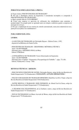PERGUNTAS SIMULADAS PARA A PROVA:
a- O que estuda a PSICOPATOLOGIA DO TRABALHO?
b- Por que a abordagem clássica da Ergonomia é considerada incompleta se comparada à
PSICOPATOLOGIA DO TRABALHO?
c- Qual a grande falha do TAYLORISMO?
d- Como uma empresa se aproveita do sofrimento dos trabalhadores para aumentar a
produtividade? O exemplo pode ser apontado tanto em relação a indústrias quanto a empresas de
prestação de serviços.
e- Por que a implantação de um sistema de controle automatizado, numa área industrial de risco,
pode provocar pânico nos trabalhadores?
PARA SABER MAIS, LEIA:
LIVROS:
- A LOUCURA DO TRABALHO, de Christophe Dejours - Editora Cortez, 1.992,
disponível na Biblioteca do Santa Cecília.
- POR DENTRO DO TRABALHO - ERGONOMIA: MÉTODO & TÉCNICA
Autor: ALAIN WISNER
(Destaque para o APÊNDICE FINAL da Obra)
Editora: FTB/Oboré
- A INTELIGÊNCIA NO TRABALHO: Textos Selecionados de Ergonomia
Autor: ALAIN WISNER
(Destaque para o Capítulo “ Ergonomia e Psicopatologia do Trabalho ” - págs. 75 a 86)
Editora: Fundacentro / Unesp - 1994
REVISTAS TÉCNICAS - ARTIGOS:
- POR UM NOVO CONCEITO DE SAÚDE, Christophe Dejours, artigo da Revista Brasileira de
Saúde Ocupacional nº54 (Fundacentro). EXCELENTE, LEITURA OBRIGATÓRIA !
- FICÇÃO E REALIDADE DO TRABALHO OPERÁRIO, Daniellou, Laville e Teiger, artigo da
Revista Brasileira de Saúde Ocupacional nº68 (Fundacentro).
- SAÚDE MENTAL E TRABALHO: DOIS ENFOQUES, de Abnoel Leal de Souza, artigo da
Revista Brasileira de Saúde Ocupacional nº75 (Fundacentro).
- A NEUROSE DAS TELEFONISTAS, de Le Guillant e outros, artigo da Revista Brasileira de
Saúde Ocupacional nº47 (Fundacentro).
- NOVAS TECNOLOGIAS, de Mauro Azevedo de Moura, artigo da Revista Brasileira de Saúde
Ocupacional nº79 (Fundacentro).
57
 