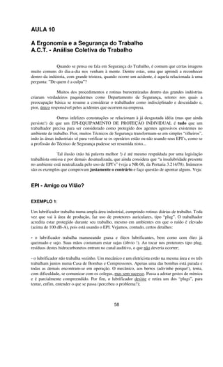 AULA 10
A Ergonomia e a Segurança do Trabalho
A.C.T. - Análise Coletiva do Trabalho
Quando se pensa ou fala em Segurança do Trabalho, é comum que certas imagens
muito comuns do dia-a-dia nos venham à mente. Dentre estas, uma que aprendi a reconhecer
dentro da indústria, com grande tristeza, quando ocorre um acidente, é aquela relacionada à uma
pergunta: ”De quem é a culpa”?
Muitos dos procedimentos e rotinas burocratizadas dentro das grandes indústrias
criaram verdadeiros paquidermes como Departamento de Segurança, setores nos quais a
preocupação básica se resume a considerar o trabalhador como indisciplinado e descuidado e,
pior, único responsável pelos acidentes que ocorrem na empresa.
Outras infelizes constatações se relacionam à já desgastada idéia (mas que ainda
persiste!) de que um EPI-EQUIPAMENTO DE PROTEÇÃO INDIVIDUAL é tudo que um
trabalhador precisa para ser considerado como protegido dos agentes agressivos existentes no
ambiente de trabalho. Pior, muitos Técnicos de Segurança transformam-se em simples “olheiros”,
indo às áreas industriais só para verificar se os operários estão ou não usando seus EPI´s, como se
a profissão do Técnico de Segurança pudesse ser resumida nisto...
Tal ilusão (não há palavra melhor !) é até mesmo respaldada por uma legislação
trabalhista omissa e por demais desatualizada, que ainda considera que “a insalubridade presente
no ambiente está neutralizada pelo uso de EPI’s” (veja a NR-06, da Portaria 3.214/78). Inúmeros
são os exemplos que comprovam justamente o contrário e faço questão de apontar alguns. Veja:
EPI - Amigo ou Vilão?
EXEMPLO 1:
Um lubrificador trabalha numa ampla área industrial, cumprindo rotinas diárias de trabalho. Toda
vez que vai à área de produção, faz uso de protetores auriculares, tipo “plug”. O trabalhador
acredita estar protegido durante seu trabalho, mesmo em ambientes em que o ruído é elevado
(acima de 100 dB-A), pois está usando o EPI. Vejamos, contudo, certos detalhes:
- o lubrificador trabalha manuseando graxa e óleos lubrificantes, bem como com óleo já
queimado e sujo. Suas mãos costumam estar sujas (óbvio !). Ao tocar nos protetores tipo plug,
resíduos destes hidrocarbonetos entram no canal auditivo, o que não deveria ocorrer;
- o lubrificador não trabalha sozinho. Um mecânico e um eletricista estão na mesma área e os três
trabalham juntos numa Casa de Bombas e Compressores. Apenas uma das bombas está parada e
todas as demais encontram-se em operação. O mecânico, aos berros (adivinhe porque!), tenta,
com dificuldade, se comunicar com os colegas, mas sem sucesso. Passa a adotar gestos de mímica
e é parcialmente compreendido. Por fim, o lubrificador desiste e retira um dos “plugs”, para
tentar, enfim, entender o que se passa (percebeu o problema?);
58
 