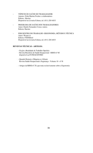 - TÓPICOS DE SAÚDE DO TRABALHADOR
Autores: Frida Marina Fischer e colaboradores
Editora : Hucitec
Disponível na Livraria Cultura, tel. (011) 285-4033
- PROGRAMA DE SAÚDE DOS TRABALHADORES
Autor: Danilo Fernandes Costa e outros
Editora: Hucitec
- POR DENTRO DO TRABALHO -ERGONOMIA, MÉTODO E TÉCNICA
Autor: Wisner.A.
Editora: FTD/Oboré
Disponível na Livraria Cultura, tel. (011) 285-4033
REVISTAS TÉCNICAS - ARTIGOS:
- Ficção e Realidade do Trabalho Operário
- Revista Brasileira de Saúde Ocupacional - RBSO nº68
disponível na FUNDACENTRO
- Quando Homem e Máquina se Afinam
Revista Saúde Ocupacional e Segurança - Volume 18 - nº0l
- Artigos da RBSO nº29, que trata exclusivamente sobre a Ergonomia
06
 