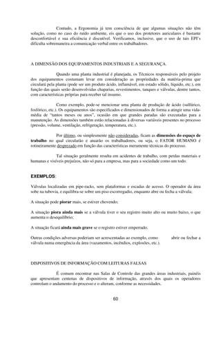 Contudo, a Ergonomia já tem consciência de que algumas situações não têm
solução, como no caso do ruído ambiente, eis que o uso dos protetores auriculares é bastante
desconfortável e sua eficiência é discutível. Verificamos, inclusive, que o uso de tais EPI’s
dificulta sobremaneira a comunicação verbal entre os trabalhadores.
A DIMENSÃO DOS EQUIPAMENTOS INDUSTRIAIS E A SEGURANÇA.
Quando uma planta industrial é planejada, os Técnicos responsáveis pelo projeto
dos equipamentos costumam levar em consideração as propriedades da matéria-prima que
circulará pela planta (pode ser um produto ácido, inflamável, em estado sólido, líquido, etc.), em
função das quais serão desenvolvidas chaparias, revestimentos, tanques e válvulas, dentre tantos,
com características próprias para receber tal insumo.
Como exemplo, pode-se mencionar uma planta de produção de ácido (sulfúrico,
fosfórico, etc.). Os equipamentos são especificados e dimensionados de forma a atingir uma vida-
média de “tantos meses ou anos”, ocasião em que grandes paradas são executadas para a
manutenção. As dimensões também estão relacionadas à diversas variáveis presentes no processo
(pressão, volume, ventilação, refrigeração, temperatura, etc.).
Por último, ou simplesmente não consideradas, ficam as dimensões do espaço de
trabalho no qual circularão e atuarão os trabalhadores, ou seja, o FATOR HUMANO é
rotineiramente desprezado em função das características meramente técnicas do processo.
Tal situação geralmente resulta em acidentes de trabalho, com perdas materiais e
humanas e visíveis prejuízos, não só para a empresa, mas para a sociedade como um todo.
EXEMPLOS:
Válvulas localizadas em pipe-racks, sem plataformas e escadas de acesso. O operador da área
sobe na tubovia, e equilibra-se sobre um piso escorregadio, enquanto abre ou fecha a válvula;
A situação pode piorar mais, se estiver chovendo;
A situação piora ainda mais se a válvula tiver o seu registro muito alto ou muito baixo, o que
aumenta o desequilíbrio;
A situação ficará ainda mais grave se o registro estiver emperrado.
Outras condições adversas poderiam ser acrescentadas ao exemplo, como abrir ou fechar a
válvula numa emergência da área (vazamentos, incêndios, explosões, etc.).
DISPOSITIVOS DE INFORMAÇÃO COM LEITURAS FALSAS
É comum encontrar nas Salas de Controle das grandes áreas industriais, painéis
que apresentam centenas de dispositivos de informação, através dos quais os operadores
controlam o andamento do processo e o alteram, conforme as necessidades.
60
 