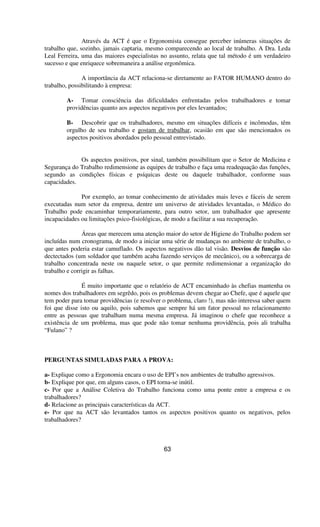Através da ACT é que o Ergonomista consegue perceber inúmeras situações de
trabalho que, sozinho, jamais captaria, mesmo comparecendo ao local de trabalho. A Dra. Leda
Leal Ferreira, uma das maiores especialistas no assunto, relata que tal método é um verdadeiro
sucesso e que enriquece sobremaneira a análise ergonômica.
A importância da ACT relaciona-se diretamente ao FATOR HUMANO dentro do
trabalho, possibilitando à empresa:
A- Tomar consciência das dificuldades enfrentadas pelos trabalhadores e tomar
providências quanto aos aspectos negativos por eles levantados;
B- Descobrir que os trabalhadores, mesmo em situações difíceis e incômodas, têm
orgulho de seu trabalho e gostam de trabalhar, ocasião em que são mencionados os
aspectos positivos abordados pelo pessoal entrevistado.
Os aspectos positivos, por sinal, também possibilitam que o Setor de Medicina e
Segurança do Trabalho redimensione as equipes de trabalho e faça uma readequação das funções,
segundo as condições físicas e psíquicas deste ou daquele trabalhador, conforme suas
capacidades.
Por exemplo, ao tomar conhecimento de atividades mais leves e fáceis de serem
executadas num setor da empresa, dentre um universo de atividades levantadas, o Médico do
Trabalho pode encaminhar temporariamente, para outro setor, um trabalhador que apresente
incapacidades ou limitações psico-fisiológicas, de modo a facilitar a sua recuperação.
Áreas que merecem uma atenção maior do setor de Higiene do Trabalho podem ser
incluídas num cronograma, de modo a iniciar uma série de mudanças no ambiente de trabalho, o
que antes poderia estar camuflado. Os aspectos negativos dão tal visão. Desvios de função são
dectectados (um soldador que também acaba fazendo serviços de mecânico), ou a sobrecarga de
trabalho concentrada neste ou naquele setor, o que permite redimensionar a organização do
trabalho e corrigir as falhas.
É muito importante que o relatório de ACT encaminhado às chefias mantenha os
nomes dos trabalhadores em segrêdo, pois os problemas devem chegar ao Chefe, que é aquele que
tem poder para tomar providências (e resolver o problema, claro !), mas não interessa saber quem
foi que disse isto ou aquilo, pois sabemos que sempre há um fator pessoal no relacionamento
entre as pessoas que trabalham numa mesma empresa. Já imaginou o chefe que reconhece a
existência de um problema, mas que pode não tomar nenhuma providência, pois ali trabalha
“Fulano” ?
PERGUNTAS SIMULADAS PARA A PROVA:
a- Explique como a Ergonomia encara o uso de EPI’s nos ambientes de trabalho agressivos.
b- Explique por que, em alguns casos, o EPI torna-se inútil.
c- Por que a Análise Coletiva do Trabalho funciona como uma ponte entre a empresa e os
trabalhadores?
d- Relacione as principais características da ACT.
e- Por que na ACT são levantados tantos os aspectos positivos quanto os negativos, pelos
trabalhadores?
63
 