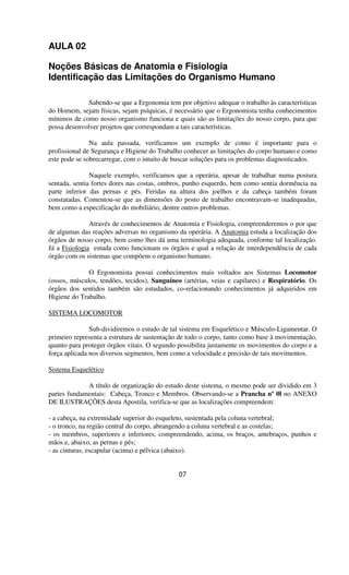 AULA 02
Noções Básicas de Anatomia e Fisiologia
Identificação das Limitações do Organismo Humano
Sabendo-se que a Ergonomia tem por objetivo adequar o trabalho às características
do Homem, sejam físicas, sejam psíquicas, é necessário que o Ergonomista tenha conhecimentos
mínimos de como nosso organismo funciona e quais são as limitações do nosso corpo, para que
possa desenvolver projetos que correspondam a tais características.
Na aula passada, verificamos um exemplo de como é importante para o
profissional de Segurança e Higiene do Trabalho conhecer as limitações do corpo humano e como
este pode se sobrecarregar, com o intuito de buscar soluções para os problemas diagnosticados.
Naquele exemplo, verificamos que a operária, apesar de trabalhar numa postura
sentada, sentia fortes dores nas costas, ombros, punho esquerdo, bem como sentia dormência na
parte inferior das pernas e pés. Feridas na altura dos joelhos e da cabeça também foram
constatadas. Comentou-se que as dimensões do posto de trabalho encontravam-se inadequadas,
bem como a especificação do mobiliário, dentre outros problemas.
Através de conhecimentos de Anatomia e Fisiologia, compreenderemos o por que
de algumas das reações adversas no organismo da operária. A Anatomia estuda a localização dos
órgãos de nosso corpo, bem como lhes dá uma terminologia adequada, conforme tal localização.
Já a Fisiologia estuda como funcionam os órgãos e qual a relação de interdependência de cada
órgão com os sistemas que compõem o organismo humano.
O Ergonomista possui conhecimentos mais voltados aos Sistemas Locomotor
(ossos, músculos, tendões, tecidos), Sanguíneo (artérias, veias e capilares) e Respiratório. Os
órgãos dos sentidos também são estudados, co-relacionando conhecimentos já adquiridos em
Higiene do Trabalho.
SISTEMA LOCOMOTOR
Sub-dividiremos o estudo de tal sistema em Esquelético e Músculo-Ligamentar. O
primeiro representa a estrutura de sustentação de todo o corpo, tanto como base à movimentação,
quanto para proteger órgãos vitais. O segundo possibilita justamente os movimentos do corpo e a
força aplicada nos diversos segmentos, bem como a velocidade e precisão de tais movimentos.
Sistema Esquelético
A título de organização do estudo deste sistema, o mesmo pode ser dividido em 3
partes fundamentais: Cabeça, Tronco e Membros. Observando-se a Prancha nº 0l no ANEXO
DE ILUSTRAÇÕES desta Apostila, verifica-se que as localizações compreendem:
- a cabeça, na extremidade superior do esqueleto, sustentada pela coluna vertebral;
- o tronco, na região central do corpo, abrangendo a coluna vertebral e as costelas;
- os membros, superiores e inferiores, compreendendo, acima, os braços, antebraços, punhos e
mãos e, abaixo, as pernas e pés;
- as cinturas, escapular (acima) e pélvica (abaixo).
07
 