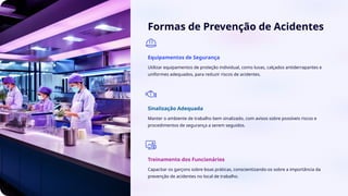 Formas de Prevenção de Acidentes
Equipamentos de Segurança
Utilizar equipamentos de proteção individual, como luvas, calçados antiderrapantes e
uniformes adequados, para reduzir riscos de acidentes.
Sinalização Adequada
Manter o ambiente de trabalho bem sinalizado, com avisos sobre possíveis riscos e
procedimentos de segurança a serem seguidos.
Treinamento dos Funcionários
Capacitar os garçons sobre boas práticas, conscientizando-os sobre a importância da
prevenção de acidentes no local de trabalho.
 