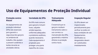 Uso de Equipamentos de Proteção Individual
Proteção contra
Riscos
Os equipamentos de
proteção individual
(EPIs) são essenciais
para garantir a
segurança dos garçons
no ambiente de
trabalho. Eles ajudam
a prevenir acidentes e
lesões durante as
atividades diárias.
Variedade de EPIs
Os EPIs mais comuns
para garçons incluem
luvas, calçados
antiderrapantes,
uniformes adequados
e protetores auditivos,
quando necessário.
Cada equipamento é
projetado para
proteger uma parte
específica do corpo.
Treinamento
Adequado
É essencial que os
garçons recebam
treinamento sobre o
uso correto e a
manutenção dos EPIs,
garantindo a máxima
eficácia na proteção
contra riscos.
Inspeção Regular
Os EPIs devem ser
inspecionados
periodicamente para
verificar se estão em
boas condições de uso.
Equipamentos
danificados ou
desgastados devem
ser substituídos
imediatamente.
 