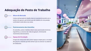 Adequação do Posto de Trabalho
1 Altura da Bancada
A altura da bancada de trabalho deve ser ajustada de acordo com a
estatura do garçom, permitindo que ele trabalhe em uma posição
confortável e evite dores nas costas.
2 Posicionamento dos Utensílios
Os utensílios, pratos e bebidas devem estar posicionados de forma
ergonômica, ao alcance das mãos do garçom, minimizando
movimentos desnecessários.
3 Espaço de Circulação
O layout do restaurante deve prever espaços amplos para a circulação
dos garçons, evitando que eles tenham que se contorcer ou esbarrar
em obstáculos.
 